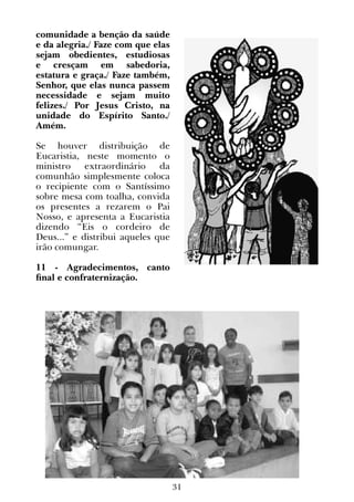 31
comunidade a benção da saúde
e da alegria./ Faze com que elas
sejam obedientes, estudiosas
e cresçam em sabedoria,
estatura e graça./ Faze também,
Senhor, que elas nunca passem
necessidade e sejam muito
felizes./ Por Jesus Cristo, na
unidade do Espírito Santo./
Amém.
 
Se houver distribuição de
Eucaristia, neste momento o
ministro extraordinário da
comunhão simplesmente coloca
o recipiente com o Santíssimo
sobre mesa com toalha, convida
os presentes a rezarem o Pai
Nosso, e apresenta a Eucaristia
dizendo “Eis o cordeiro de
Deus...” e distribui aqueles que
irão comungar.
11 - Agradecimentos, canto
final e confraternização.
 