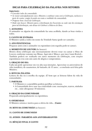 32
DICAS PARA CELEBRAÇÃO DA PALAVRA NOS SETORES
Importante:
•	Convidar todos da comunidade.
•	Se reunir antecipadamente com o Ministro e combinar como será a Celebração, inclusive a
parte de cantos, sempre levando em conta a realidade da comunidade.
•	Preparar bem o local da Celebração.
•	Onde não houver Ministro para a distribuição da Eucaristia ou onde não há orientação
para tal distribuição, não deixar de Celebrar a Palavra de Deus.
1. ACOLHIDA
O animador ou alguém da comunidade faz uma acolhida, dando as boas vindas a
todos.
2. CANTO DE ENTRADA
O Ministro saúda a todos em nome da Trindade Santa (pode ser cantado).
3. ATO PENITENCIAL
Preparar antes com o animador ou espontâneo (em seguida pode-se cantar).
4. MOMENTO DE LOUVOR (Se houver)
Dentro desta celebração não necessariamente deverá rezar ou cantar o Hino de
Louvor, conforme costume nas Missas. Aqui não é Missa e, por isso é mais flexível...
Também poderá ser realizado em outro momento da celebração, com orações
espontâneas e/ou com um canto de alegria e compromisso.
5. ORAÇÃO DO DIA
Cada um pode apresentar em voz alta suas intenções. Aproveitar os aniversários de
vida (natalício), de casamentos, de batizado, de 15 anos... a conclusão será feita pelo
Ministro.
6. RITO DA PALAVRA
Leitura do dia ou à escolha da equipe. (É bom que as leituras falem da vida de
comunidade).
7. PARTILHA
•	O Ministro e a assembléia podem partilhar as leituras.
•	A Comunidade deve usar sua criatividade com: encenações, teatros, símbolos
etc... (não ultrapassar 10 minutos).
8. ORAÇÃO DA COMUNIDADE
Preparada antecipadamente ou espontânea.
9. OFERENDAS
O Ministro orienta e motiva para a oferta da vida... (Canto)
10. RITO DA COMUNHÃO (se houver)
11. CANTO DE COMUNHÃO
12. AVISOS / PARABÉNS AOS ANIVERSARIANTES
13. BÊNÇÃO FINAL E CANTO
 