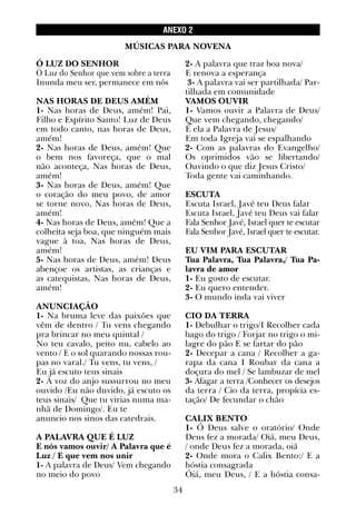 34
Ó LUZ DO SENHOR
Ó Luz do Senhor que vem sobre a terra
Inunda meu ser, permanece em nós
NAS HORAS DE DEUS AMÉM
1- Nas horas de Deus, amém! Pai,
Filho e Espírito Santo! Luz de Deus
em todo canto, nas horas de Deus,
amém!
2- Nas horas de Deus, amém! Que
o bem nos favoreça, que o mal
não aconteça, Nas horas de Deus,
amém!
3- Nas horas de Deus, amém! Que
o coração do meu povo, de amor
se torne novo, Nas horas de Deus,
amém!
4- Nas horas de Deus, amém! Que a
colheita seja boa, que ninguém mais
vague à toa, Nas horas de Deus,
amém!
5- Nas horas de Deus, amém! Deus
abençoe os artistas, as crianças e
as catequistas, Nas horas de Deus,
amém!
ANUNCIAÇÃO
1- Na bruma leve das paixões que
vêm de dentro / Tu vens chegando
pra brincar no meu quintal /
No teu cavalo, peito nu, cabelo ao
vento / E o sol quarando nossas rou-
pas no varal./ Tu vens, tu vens, /
Eu já escuto teus sinais
2- A voz do anjo sussurrou no meu
ouvido /Eu não duvido, já escuto os
teus sinais/ Que tu virias numa ma-
nhã de Domingo/. Eu te
anuncio nos sinos das catedrais.
A PALAVRA QUE É LUZ
E nós vamos ouvir/ A Palavra que é
Luz / E que vem nos unir
1- A palavra de Deus/ Vem chegando
no meio do povo
2- A palavra que traz boa nova/
E renova a esperança
3- A palavra vai ser partilhada/ Par-
tilhada em comunidade
VAMOS OUVIR
1- Vamos ouvir a Palavra de Deus/
Que vem chegando, chegando/
É ela a Palavra de Jesus/
Em toda Igreja vai se espalhando
2- Com as palavras do Evangelho/
Os oprimidos vão se libertando/
Ouvindo o que diz Jesus Cristo/
Toda gente vai caminhando.
ESCUTA
Escuta Israel, Javé teu Deus falar
Escuta Israel, Javé teu Deus vai falar
Fala Senhor Javé, Israel quer te escutar
Fala Senhor Javé, Israel quer te escutar.
EU VIM PARA ESCUTAR
Tua Palavra, Tua Palavra,/ Tua Pa-
lavra de amor
1- Eu gosto de escutar.
2- Eu quero entender.
3- O mundo inda vai viver
CIO DA TERRA
1- Debulhar o trigo/I Recolher cada
bago do trigo / Forjar no trigo o mi-
lagre do pão E se fartar do pão
2- Decepar a cana / Recolher a ga-
rapa da cana I Roubar da cana a
doçura do mel / Se lambuzar de mel
3- Afagar a terra /Conhecer os desejos
da terra / Cio da terra, propícia es-
tação/ De fecundar o chão
CALIX BENTO
1- Ó Deus salve o oratório/ Onde
Deus fez a morada/ Oiá, meu Deus,
/ onde Deus fez a morada, oiá
2- Onde mora o Calix Bento:/ E a
hóstia consagrada
Óiá, meu Deus, / E a hóstia consa-
ANEXO 2
MÚSICAS PARA NOVENA
 