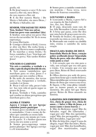 35
grada, oiá
3- De Jessé nasceu a vara:/ E da vara
nasceu a flor oiá, meu Deus,/
da vara nasceu a flor, oiá
4- E da flor nasceu Maria: / De
Maria o Salvador, oia meu Deus, /
de Maria o Salvador, oiá
SENHOR, VEM SALVAR TEU POVO
Vem, Senhor! Vem nos salvar.
Com teu povo vem caminhar! (bis)
1- Senhor, vem salvar teu povo/ Das
trevas da escravidão/ Só Tu és nossa
esperança,/
És nossa libertação.
2- Contigo o deserto é fértil,/ A terra
se abre em flor;/ Da rocha brota a
água viva,/ Da treva nasce o esplendor.
3- Tu marchas a nossa frente,/ És
força, caminho e Luz./ Vem logo sal-
var o teu povo,/ Não tardes Senhor
Jesus!
VÓS SOIS O CAMINHO
Vós sois o caminho, a verdade e a
vida; o pão da alegria descido do céu.
1- Nós somos caminheiros que
marcham para os céus; Jesus é o
caminho que nos conduz a Deus.
2- Da noite da mentira, das trevas
para a luz, busquemos a verdade,
verdade é só Jesus.
3- Pecar é não ter vida, pecar é não
ter luz; tem vida só quem segue os
passos de Jesus.
4- Jesus, Verdade e Vida, caminho
que conduz as almas peregrinas que
marcham para a luz.
AGORA É TEMPO
Agora é tempo de ser Igreja/
caminhar juntos participar
1- Somos povo escolhido e na fron-
te assinalados / Com o nome do Se-
nhor que caminha ao nosso lado
2- Somos povo em missão já é tem-
po de partir / E o Senhor quem nos
envia em seu nome a servir
3- Somos povo-esperança vamos
juntos planejar / Ser Igreja a serviço
e a fé testemunhar
4- Somos povo a caminho construindo
em mutirão / Nova terra, novo
Reino de fraterna comunhão.
LOUVANDO A MARIA
1- Louvando a Maria, o povo fiel a
voz repetia de São Gabriel:/:
Ave, Ave, Ave, Maria!
2- O anjo, descendo num raio de
luz, feliz Bernadete à fonte conduz.
3- A brisa que passa, aviso lhe deu
que uma hora de graça soara no céu.
4- Vestida de branco, ela apareceu,
trazendo na cinta as cores do céu.
5- Mostrando um rosário na cândida
mão, ensina o caminho da santa
oração
IMACULADA MARIA DE DEUS
Imaculada Maria de Deus, coração
pobre acolhendo Jesus! Imaculada
Maria do povo, mãe dos aflitos que
estão junto a cruz!
1- Um coração que era sim para a
vida, um coração que era sim para
o irmão. Um coração que era sim
para Deus, Reino de Deus renovando
esse chão.
2- Olhos abertos pra sede do povo,
passo bem firme que o medo desterra.
Mãos estendidas que os tronos renegam,
Reino de Deus que renova esta terra.
3- Faça-se, ó Pai, vossa plena vontade:
que os nossos passos se tornem
memória. Do amor fiel que Maria
gerou: Reino de Deus atuando na
história.
LADAINHA DOS EMBOBRECIDOS
Ave, cheia de graça! Ave, cheia de
amor... /: Salve, ó Mãe de Jesus, a ti
nosso canto e nosso louvor. :/
1- Mãe do Redentor, rogai! Mãe do
Salvador, rogai! Do Libertador, /
rogai por nós! Mãe dos oprimidos,
rogai! Mãe dos perseguidos,/ rogai!
Dos desvalidos, rogai por nós!
2- Mãe do bóia-fria, rogai! Causa da
alegria, rogai! Mãe das mães, Maria,
rogai por nós! Mãe dos humilhados,
rogai! Dos martirizados, rogai!
 