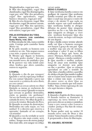 36
Marginalizados, rogai por nós.
3- Mãe dos despejados, rogai! Dos
abandonados, rogai! Dos desempregados,
rogai por nós! Mãe dos pecadores,
rogai! Dos agricultores, rogai!
Santos e doutores, rogai por nós!
4- Mãe do céu clemente, rogai! Mãe
dos doentes, rogai! Do menor carente,
rogai por nós! Mãe dos operários,
rogai! Dos presidiários, rogai! Dos
sem-salário, rogai por nós!
PELAS ESTRADAS DA VIDA
Ó vem conosco, vem caminhar,
Santa Maria, vem. (bis)
1- Pelas estradas da vida, nunca sozinho
estás. Contigo pelo caminho Santa
Maria vai.
2- Se pelo mundo os homens sem
conhecer-se vão. Não negues nunca
a tua mão, a quem te encontrar.
3- Mesmo que digam os homens,
“Tu nada podes mudar”, luta por
um mundo novo, de unidade e paz.
4- Se parecer tua vida inútil cami-
nhar, lembra que abres caminho,
outros te seguirão.
UTOPIA
1- Quando o dia da paz renascer/
Quando o sol da esperança brilhar/
Eu vou cantar/ Quando o povo nas
ruas sorrir e a roseira de novo florir,
eu vou cantar!
2- Quando as cercas caírem no chão/
Quando as mesas se encherem de
pão/ Eu vou cantar/ Quando os muros
que cercam os jardins/ destruídos,
então os jasmins vão perfumar!/
Vai ser tão bonito se ouvir a canção,
cantada de novo./ No olhar da gente a
certeza de irmãos: Reinado do Povo.
3- Quando as armas da destruição,/
Destruídas em cada nação, eu vou
sonhar!/ E o decreto que encerra a
opressão/ Assinado só no coração,
vai triunfar!
4- Quando a voz da verdade se ouvir
e a/ Mentira não mais existir, será,
enfim,/ Tempo novo de eterna justiça/
Sem mais ódio, sem sangue ou cobiça:
vai ser assim
HINO À FAMÍLIA
1- Que nenhuma família comece em
qualquer de repente/ Que nenhuma
família termine por falta de amor/
Que o casal seja um para o outro de
corpo e de mente/ E que nada no
mundo separe um casal sonhador/
Que nenhuma família se abrigue
debaixo da ponte/ Que ninguém
interfira no lar e na vida dos dois/
Que ninguém os obrigue a viver
sem nenhum horizonte/ Que eles
vivam do ontem, no hoje e em função
de um depois.
2- Que a família comece termine sabendo
onde vai/ Que o homem carregue
nos braços a graça de um pai/ Que
a mulher seja um céu de ternura,
aconchego e calor/ E que os filhos
conheçam a força que brota do
amor./ Abençoa, Senhor, as famílias,
amem/ Abençoa a minha também!
3- Que marido e mulher tenham
força de amar sem medida/ Que
ninguém vá dormir sem pedir
ou dar o perdão/ Que as crianças
aprendam no colo o sentido da
vida/ Que a família celebre a partilha
do abraçoedopão/Quemaridoemulher
não se traiam nem traiam seus filhos/
Que o ciúme não mate a certeza
do amor entre os dois/ Que no
firmamento a estrela que tem maior
brilho/ Seja a firme esperança de um
céu aqui mesmo e depois.
POVO NOVO
1- Quando o Espírito de Deus soprou,
O mundo inteiro se iluminou/ A
esperança na terra brotou/ e um
povo novo deu-se as mãos e caminhou
Lutar e crer, vencer a dor. Louvar o
criador: Justiça e Paz hão de reinar.
E viva o amor.
2- Nosso poder está na união/ O
mundo novo vem de Deus e dos
irmãos/ Vamos lutando contra a divisão.
E preparando a festa da libertação.
TE AMAREI, SENHOR!
 