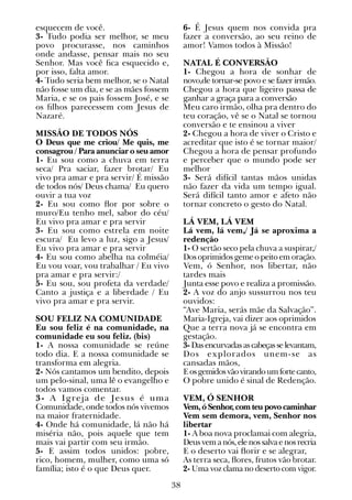 38
esquecem de você.
3- Tudo podia ser melhor, se meu
povo procurasse, nos caminhos
onde andasse, pensar mais no seu
Senhor. Mas você fica esquecido e,
por isso, falta amor.
4- Tudo seria bem melhor, se o Natal
não fosse um dia, e se as mães fossem
Maria, e se os pais fossem José, e se
os filhos parecessem com Jesus de
Nazaré.
MISSÃO DE TODOS NÓS
O Deus que me criou/ Me quis, me
consagrou / Para anunciar o seu amor
1- Eu sou como a chuva em terra
seca/ Pra saciar, fazer brotar/ Eu
vivo pra amar e pra servir/ É missão
de todos nós/ Deus chama/ Eu quero
ouvir a tua voz
2- Eu sou como flor por sobre o
muro/Eu tenho mel, sabor do céu/
Eu vivo pra amar e pra servir
3- Eu sou como estrela em noite
escura/ Eu levo a luz, sigo a Jesus/
Eu vivo pra amar e pra servir
4- Eu sou como abelha na colméia/
Eu vou voar, vou trabalhar / Eu vivo
pra amar e pra servir:/
5- Eu sou, sou profeta da verdade/
Canto a justiça e a liberdade / Eu
vivo pra amar e pra servir.
SOU FELIZ NA COMUNIDADE
Eu sou feliz é na comunidade, na
comunidade eu sou feliz. (bis)
1- A nossa comunidade se reúne
todo dia. E a nossa comunidade se
transforma em alegria.
2- Nós cantamos um bendito, depois
um pelo-sinal, uma lê o evangelho e
todos vamos comentar.
3- A Igreja de Jesus é uma
Comunidade, onde todos nós vivemos
na maior fraternidade.
4- Onde há comunidade, lá não há
miséria não, pois aquele que tem
mais vai partir com seu irmão.
5- E assim todos unidos: pobre,
rico, homem, mulher, como uma só
família; isto é o que Deus quer.
6- É Jesus quem nos convida pra
fazer a conversão, ao seu reino de
amor! Vamos todos à Missão!
NATAL É CONVERSÃO
1- Chegou a hora de sonhar de
novo,de tornar-se povo e se fazer irmão.
Chegou a hora que ligeiro passa de
ganhar a graça para a conversão
Meu caro irmão, olha pra dentro do
teu coração, vê se o Natal se tornou
conversão e te ensinou a viver
2- Chegou a hora de viver o Cristo e
acreditar que isto é se tornar maior/
Chegou a hora de pensar profundo
e perceber que o mundo pode ser
melhor
3- Será difícil tantas mãos unidas
não fazer da vida um tempo igual.
Será difícil tanto amor e afeto não
tornar concreto o gesto do Natal.
LÁ VEM, LÁ VEM
Lá vem, lá vem,/ Já se aproxima a
redenção
1- O sertão seco pela chuva a suspirar,/
Dos oprimidos geme o peito em oração.
Vem, ó Senhor, nos libertar, não
tardes mais
Junta esse povo e realiza a promissão.
2- A voz do anjo sussurrou nos teu
ouvidos:
“Ave Maria, serás mãe da Salvação”.
Maria-Igreja, vai dizer aos oprimidos
Que a terra nova já se encontra em
gestação.
3-Dasencurvadasascabeçasselevantam,
Dos explorados unem-se as
cansadas mãos,
Eosgemidosvãovirandoumfortecanto,
O pobre unido é sinal de Redenção.
VEM, Ó SENHOR
Vem, ó Senhor, com teu povo caminhar
Vem sem demora, vem, Senhor nos
libertar
1- A boa nova proclamai com alegria,
Deusvemanós,elenossalvaenosrecria
E o deserto vai florir e se alegrar,
As terra seca, flores, frutos vão brotar.
2- Uma voz clama no deserto com vigor.
 