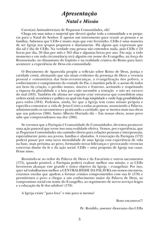 3
Apresentação
Natal e Missão
Caros(as) Animadores(as) de Pequenas Comunidades, olá!
Chega em suas mãos o material que deverá ajudar toda a comunidade a se prepa-
rar para o Natal do Senhor. É apenas um instrumento para reunir as pessoas e as
famílias. Sabemos que CEBs é muito mais que este livretinho. CEBs é uma maneira
de ser Igreja nos qrupos pequenos e diariamente. Há alguns que expressam que
dia tal é dia de CEBs. Na verdade esta pessoa não entendeu nada, pois CEBs é 24
horas por dia, 30 dias por mês e 365 dias e algumas horas por ano. Ou seja: a todo
momento e em toda circunstância terá alguém em nome do Evangelho, na força do
Ressuscitado, no dinamismo do Espírito e na realidade criativa do Reino para fazer
acontecer a experiência de Deus em comunidade.
O Documento de Aparecida propõe a reflexão sobre Reino de Deus, justiça e
caridade cristã, afirmando que são sinais evidentes da presença de Deus a vivencia
pessoal e comunitária das bem-aventuranças, a evangelização dos pobres, o
conhecimento e cumprimento da vontade do Pai, o martírio pela fé, o acesso de todos
aos bens da criação, o perdão mutuo, sincero e fraterno, aceitando e respeitando
a riqueza da pluralidade e a luta para não sucumbir a tentação e não ser escravo
do mal (383). Também ele afirma ser urgente criar estruturas que consolidem uma
ordem social, econômica e política na qual não haja iniqüidade e onde haja possibilidades
para todos (384). Podemos, ainda, ler que a Igreja tem como missão própria e
especifica comunicar a vida de Jesus Cristo a todas as pessoas, anunciando a Palavra,
administrando os sacramentos e praticando a caridade, que se mostra mais nas obras
que nas palavras (386). Santo Alberto Hurtado diz – Em nossas obras, nosso povo
sabe que compreendemos sua dor (386).
Se crermos que a Paróquia é Comunidade de Comunidades, devemos promover
uma ação pastoral que torne isso uma realidade efetiva. Vemos, por experiência, que
as Pequenas Comunidades são caminho direto para relações pessoais e interpessoais,
especialmente junto aos jovens, famílias e afastados. A renovação da Paróquia (172)
poderá passar por uma nova mentalidade de uma Igreja com experiência de vida
na base, mais próxima ao povo, formando novas lideranças e provocando vivencias
concretas diante da fe e da ação social. CEBs – uma proposta de Igreja nas casas.
Pense nisso.
Reunindo-se ao redor da Palavra de Deus e da Eucaristia e outros sacramentos
(175), quando possível, a Paróquia poderá realizar melhor sua missão, e as CEBs
favorecem alcançar este grande e único objetivo da Igreja – evangelizar. Por isso,
quer tal trabalharmos melhor a CENTRALIDADE DA PALAVRA em nossos encontros,
criarmos escolas que ajudem a formar cristãos comprometidos com sua fé (178) e
permitirmos o povo a chegar a um conhecimento maior da Palavra de Deus, ao
compromisso social em nome do Evangelho, ao seguimento de novos serviços leigos
e a educação da fé dos adultos? (178)
A Igreja existe “para fora” e não para si mesma!
Bons encontros!!!
Pe. Ronildo, assessor diocesano das CEBs
 