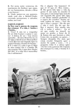 40
2- Foi nesta noite venturosa do
nascimento do Senhor,/ que anjos,
de voz harmoniosa, deram a Deus
o seu louvor:/
3- Vinde juntar-vos aos pastores,
vinde com eles a Belém!/Vinde,
correndo pressurosos; o salvador,
enfim, nos vem!
O QUE É, O QUE É
Eu fico com a pureza da resposta
das crianças/ É a vida, é bonita e
é bonita...
1- Viver! E não ter a vergonha/
De ser feliz Cantar e cantar e can-
tar/ A beleza de ser / Um eterno
aprendiz... Ah meu Deus!/Eu sei, eu
sei/ Queavidadeviaser/ Bem melhor
e será/ Mas isso não impede/ Que eu
repita/Ébonita,ébonita/Eébonita...
2- E a vida!/ E a vida o que é? Diga
lá, meu irmão/ Ela é a batida/ De
um coração/ Ela é uma doce ilusão/
Hê! Hô!...E a vida/ Ela é maravilha/
Ou é sofrimento?
Ela é alegria/ Ou lamento?/ O
que é? O que é?/ Meu irmão...
3- Há quem fale/ Que a vida da
gente/ É um nada no mundo/ É
uma gota, é um tempo Que nem dá
um segundo..Há quem fale/ Que
é um divino mistério profundo/ É
o sopro do criador/ Numa ati-
tude repleta de amor.../ Você diz
que é luxo e prazer / Ele diz que
a vida é viver/ Ela diz que me-
lhor é morrer/ Pois amada não
é/E o verbo é sofrer../. Eu só
sei que confio na moça/E na
moça eu ponho a força da fé
4- Somos nós que fazemos a vida/
Como der, ou puder, ou quiser... /
Sempre desejada/ Por mais que
esteja errada/ Ninguém quer a
morte/ Só saúde e sorte... / E a
pergunta roda/ E a cabeça agita/
/ Eu fico com a pureza/ Da resposta
das crianças/ É a vida, é bonita/ E é
bonita...
 