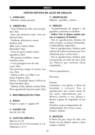 41
1 - CHEGADA
- Silencio, oração pessoal
2 - ABERTURA
- Vem, Ó Deus da vida, vem nos aju-
dar! (bis)
Vem, não demores mais, vem nos
libertar! (bis)
- Venham, adoremos a nosso
Senhor, (bis)
Dele vem a vit6ria, Deus
libertador! (bis)
- Com teu povo unido venho
agradecer, (bis)
- Por graças recebidas, vamos
bendizer. (bis)
- A tua passagem nos da vida
e paz, (bis)
Tua presença amiga só prazer nos
traz. (bis)
- Glória ao Pai e ao Filho e ao
Santo Espírito. (bis)
Glória a Trindade Santa,/ Glória ao
Deus bendito! (bis)
- Aleluia, irmãs, aleluia, irmãos! (bis)
Povo agradecido faça louvação. (bis)
3 - RECORDAÇÃO DA VIDA
4 - HINO
O que é, o que é – página 40
5 - SALMO 136
Ou 30; 34; 126
6 - LEITURA BÍBLICA
Mateus 5,1-12
Ou Lucas 17,11-19; Coríntios 1,1-4;
Filipenses 1,3-11
7 - MEDITAÇÃO
Silêncio - partilha - refrões ...
8 - PRECES
- Transbordando de alegria e de
gratidão, cantemos ao Senhor:
- Todos: Nos te damos muitas gra-
ças, te rogamos, Ó Senhor!
- Nos te agradecemos, Senhor, de
todo coração, as graças alcançadas,
as dificuldades superadas ...
- Nos te agradecemos, Senhor, pelo
esforço de todas as pessoas que con-
tribuíram para o nosso bem ...
- Nos te agradecemos, Senhor, pela
tua presença no meio de nós e pela
tua Palavra que sustenta nossa
caminhada ...
Preces espontâneas ...
Pai nosso
Oração
Cantamos a tua glória, ó Deus de
bondade e ternura! Nos te
agradecemos por tantos sinais de
teu amor, especialmente por ...
Renova conosco a tua aliança e
da-nos a graça de responder ao teu
amor.
Fortalece nosso compromisso de
solidariedade. Por Cristo, nosso
Senhor. Amém!.
9 - BENÇÃO
O Deus da paz, força da vida, nos
forme na sua alegria, agora e para
sempre. Amém!
OFÍCIO DIVINO DE AÇÃO DE GRAÇAS
ANEXO 3
 