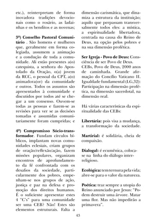 43
etc.), reinterpretam de forma
inovadora tradições devocio-
nais como o rosário, as ladai-
nhas e os benditos e as novenas;
3º) Conselho Pastoral Comuni-
tário . São homens e mulheres
que, geralmente em forma co-
legiada, assumem a animação
e a condução de toda a comu-
nidade. Ali estão presentes a(o)
catequista, a senhora do Apos-
tolado da Oração, o(a) jovem
da RCC, o pessoal da CPT, a(o)
animadora(or) da comunidade
e outros. Todos os assuntos são
apresentados à comunidade e
discutidos por todos até se che-
gar a um consenso. Ouvem-se
todas as pessoas e fazem-se as
revisões para ver se as decisões
tomadas e assumidas comuni-
tariamente foram cumpridas; e
4º) Compromisso Sócio-trans-
formador. Fundam círculos bí-
blicos, implantam novas comu-
nidades eclesiais, criam grupos
de oração/reflexão/ação, fazem
missões populares, organizam
encontros de aprofundamen-
to da fé confrontada com os
desafios da sociedade, parti-
cularmente dos pobres, empe-
nham-se nos grupos de ação,
justiça e paz na defesa e pro-
moção dos direitos humanos.
É o suficiente apresentar estes
4 “C’s” para uma comunidade
ser uma CEB? Não! Estes são
elementos estruturais. Falta a
dimensão carismática, que dina-
miza a estrutura da instituição;
aquilo que perpassam transver-
salmente todos eles: a mística,
a espiritualidade libertadora,
centrada na causa do Reino de
Deus, na opção pelos pobres e
na sua dimensão profética.
Ser Igreja - Povo de Deus: Cons-
ciência de ser Povo de Deus.
CEBs, Povo de Deus, 2000 anos
de caminhada. Grande afir-
mação do Concílio Vaticano II.
Igualdade fundamental (LG,32):
Participação na dimensão profé-
tica, na dimensão sacerdotal, na
dimensão real.
Há várias características da espi-
ritualidade das CEBs:
Libertária: pois visa a mudança,
a transformação da sociedade.
Martirial: é solidária, cheia de
compaixão.
Dialogal: é ecumênica, coloca-
se na linha do diálogo inter-
religioso.
Ecológica:temternurapelavida;
abre-se para o valor da natureza.
Poética: traz sempre a utopia do
Reino anunciado por Jesus: “Po-
dem destruir uma árvore. Matar
uma flor. Mas não impedirão a
primavera”.
 