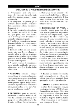 44
ANEXO 5
1. Pretendemos com este novo
modo de encontro torná-lo mais
acolhedor, simples, orante e com-
prometedor;
2. Ao chegarem, as pessoas já se
acolhem mutuamente, tornando
desnecessário a acolhida no começo
do encontro;
3. Para não confundir animador(a)
de rua com animador do encon-
tro, que pode, mas não precisa
ser a mesma pessoa, trocamos de
animador(a) para dirigente;
4. O ambiente poderá ser prepara-
do com símbolos ou elementos que
ajudarão a rezar o texto do Evan-
gelho;
5. Também poderá colocar no am-
biente algo que leve a chamar à
atenção sobre a reflexão temática,
não sobrecarregando o espaço físico
(poluição visual) nem sobrepondo
ao tema do Evangelho;
6. A seguir, vejamos 0 esquema do
novo método, cuidando para que
seja orante, sem ficar lendo títulos
e subtítulos;
7. CHEGADA: Silêncio – oração
pessoal (aqui já houve acolhimento
e apresentação de novos participan-
tes – isso é natural...) – é um mo-
mento pessoal. Quem dirige deverá
favorecer e promover o silêncio no
início, motivando a todos para “en-
trarem no clima de oração”;
8. ABERTURA: (pode ser cantada
ou rezada) – é tirada do Ofício Di-
vino das Comunidades (ODC), livro
que pode ser adquirido através das
livrarias católicas. É uma invocação
a Deus para vir ao encontro dos
presentes, abrindo-lhes os lábios e
o coração para a realidade divina,
numa atenção fraterna ao ser hu-
mano. Cada um trça o sinal da cruz
sobre os lábios;
9. RECORDAÇÃO DA VIDA: (o
animador motiva para que algu-
mas pessoas presentes, espontane-
amente e com objetividade, façam
lembranças de fatos ocorridos na
semana). A vida, os acontecimen-
tos de cada dia, as pessoas, suas an-
gústias e esperanças,suas tristezas
e alegrias, as conquistas e revezes
da caminhada, as lembranças mar-
cantes da história, da comunidade,
das Igrejas e dos povos, os próprios
fenômenos da natureza são sinal de
Deus para quem tem olhos para ver
e ouvidos para ouvir. Por aí começa
a nossa escuta da Palavra de Deus. É
importante que a partilha seja feita
em clima de espontaneidade e me-
ditação, evitando que se torne uma
conversa enfadonha;
10. HINO: (o critério de escolha
será o evangelho ou a reflexão te-
mática mensal ou semanal). Pode
ser rezado, se não for conhecido.
11. SALMO: (o critério de escolha
é o salmo do domingo que vem, na
versão popular que o ODC oferece.
É essencialmente orante. A intenção
é rezar/cantar um salmo por sema-
na, resgatando o modo de oração
da história do povo de Deus. Salmo
é Deus inspirando o ser humano
para rezar para Deus);
EXPLICANDO O NOVO MÉTODO DE ENCONTRO
 