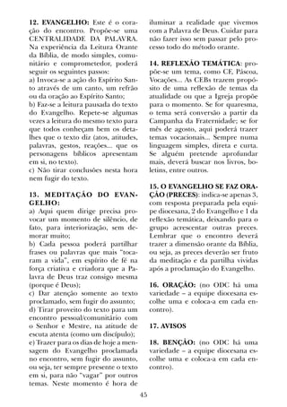 45
12. EVANGELHO: Este é o cora-
ção do encontro. Propõe-se uma
CENTRALIDADE DA PALAVRA.
Na experiência da Leitura Orante
da Bíblia, de modo simples, comu-
nitário e comprometedor, poderá
seguir os seguintes passos:
a) Invoca-se a ação do Espírito San-
to através de um canto, um refrão
ou da oração ao Espírito Santo;
b) Faz-se a leitura pausada do texto
do Evangelho. Repete-se algumas
vezes a leitura do mesmo texto para
que todos conheçam bem os deta-
lhes que o texto diz (atos, atitudes,
palavras, gestos, reações... que os
personagens bíblicos apresentam
em si, no texto).
c) Não tirar conclusões nesta hora
nem fugir do texto.
13. MEDITAÇÃO DO EVAN-
GELHO:
a) Aqui quem dirige precisa pro-
vocar um momento de silêncio, de
fato, para interiorização, sem de-
morar muito;
b) Cada pessoa poderá partilhar
frases ou palavras que mais “toca-
ram a vida”, em espírito de fé na
força criativa e criadora que a Pa-
lavra de Deus traz consigo mesma
(porque é Deus);
c) Dar atenção somente ao texto
proclamado, sem fugir do assunto;
d) Tirar proveito do texto para um
encontro pessoal/comunitário com
o Senhor e Mestre, na atitude de
escuta atenta (como um discípulo);
e) Trazer para os dias de hoje a men-
sagem do Evangelho proclamada
no encontro, sem fugir do assunto,
ou seja, ter sempre presente o texto
em si, para não “vagar” por outros
temas. Neste momento é hora de
iluminar a realidade que vivemos
com a Palavra de Deus. Cuidar para
não fazer isso sem passar pelo pro-
cesso todo do método orante.
14. REFLEXÃO TEMÁTICA: pro-
põe-se um tema, como CF, Páscoa,
Vocações... As CEBs trazem propó-
sito de uma reflexão de temas da
atualidade ou que a Igreja propõe
para o momento. Se for quaresma,
o tema será conversão a partir da
Campanha da Fraternidade; se for
mês de agosto, aqui poderá trazer
temas vocacionais... Sempre numa
linguagem simples, direta e curta.
Se alguém pretende aprofundar
mais, deverá buscar nos livros, bo-
letins, entre outros.
15. O EVANGELHO SE FAZ ORA-
ÇÃO (PRECES): indica-se apenas 3,
com resposta preparada pela equi-
pe diocesana, 2 do Evangelho e 1 da
reflexão temática, deixando para o
grupo acrescentar outras preces.
Lembrar que o encontro deverá
trazer a dimensão orante da Bíblia,
ou seja, as preces deverão ser fruto
da meditação e da partilha vividas
após a proclamação do Evangelho.
16. ORAÇÃO: (no ODC há uma
variedade – a equipe diocesana es-
colhe uma e coloca-a em cada en-
contro).
17. AVISOS
18. BENÇÃO: (no ODC há uma
variedade – a equipe diocesana es-
colhe uma e coloca-a em cada en-
contro).
 