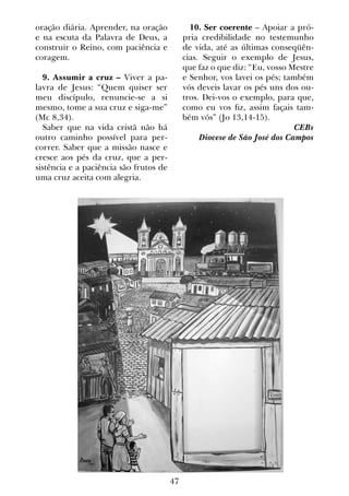 47
oração diária. Aprender, na oração
e na escuta da Palavra de Deus, a
construir o Reino, com paciência e
coragem.
9. Assumir a cruz – Viver a pa-
lavra de Jesus: “Quem quiser ser
meu discípulo, renuncie-se a si
mesmo, tome a sua cruz e siga-me”
(Mc 8,34).
Saber que na vida cristã não há
outro caminho possível para per-
correr. Saber que a missão nasce e
cresce aos pés da cruz, que a per-
sistência e a paciência são frutos de
uma cruz aceita com alegria.
10. Ser coerente – Apoiar a pró-
pria credibilidade no testemunho
de vida, até as últimas conseqüên-
cias. Seguir o exemplo de Jesus,
que faz o que diz: “Eu, vosso Mestre
e Senhor, vos lavei os pés; também
vós deveis lavar os pés uns dos ou-
tros. Dei-vos o exemplo, para que,
como eu vos fiz, assim façais tam-
bém vós” (Jo 13,14-15).
CEBs
Diocese de São José dos Campos
 