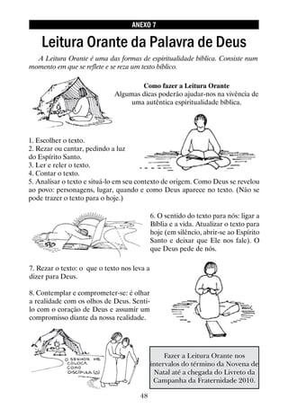 48
1. Escolher o texto.
2. Rezar ou cantar, pedindo a luz
do Espírito Santo.
3. Ler e reler o texto.
4. Contar o texto.
5. Analisar o texto e situá-lo em seu contexto de origem. Como Deus se revelou
ao povo: personagens, lugar, quando e como Deus aparece no texto. (Não se
pode trazer o texto para o hoje.)
7. Rezar o texto: o que o texto nos leva a
dizer para Deus.
8. Contemplar e comprometer-se: é olhar
a realidade com os olhos de Deus. Senti-
lo com o coração de Deus e assumir um
compromisso diante da nossa realidade.
Leitura Orante da Palavra de Deus
A Leitura Orante é uma das formas de espiritualidade bíblica. Consiste num
momento em que se reflete e se reza um texto bíblico.
Como fazer a Leitura Orante
Algumas dicas poderão ajudar-nos na vivência de
uma autêntica espiritualidade bíblica.
6. O sentido do texto para nós: ligar a
Bíblia e a vida. Atualizar o texto para
hoje (em silêncio, abrir-se ao Espírito
Santo e deixar que Ele nos fale). O
que Deus pede de nós.
ANEXO 7
Fazer a Leitura Orante nos
intervalos do término da Novena de
Natal até a chegada do Livreto da
Campanha da Fraternidade 2010.
 