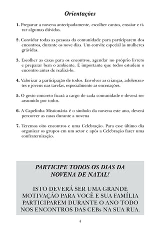4
Orientações
1. Preparar a novena antecipadamente, escolher cantos, ensaiar e ti-
rar algumas dúvidas.
2. Convidar todas as pessoas da comunidade para participarem dos
encontros, durante os nove dias. Um convite especial às mulheres
grávidas.
3. Escolher as casas para os encontros, agendar no próprio livreto
e preparar bem o ambiente. É importante que todos estudem o
encontro antes de realizá-lo.
4. Valorizar a participação de todos. Envolver as crianças, adolescen-
tes e jovens nas tarefas, especialmente as encenações.
5. O gesto concreto ficará a cargo de cada comunidade e deverá ser
assumido por todos.
6. A Capelinha Missionária é o simbolo da novena este ano, deverá
percorrer as casas durante a novena
7. Teremos oito encontros e uma Celebração. Para esse último dia
organizar os grupos em um setor e após a Celebração fazer uma
confraternização.
PARTICIPE TODOS OS DIAS DA
NOVENA DE NATAL!
ISTO DEVERÁ SER UMA GRANDE
MOTIVAÇÃO PARA VOCÊ E SUA FAMÍLIA
PARTICIPAREM DURANTE O ANO TODO
NOS ENCONTROS DAS CEBs NA SUA RUA.
 