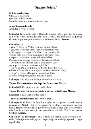 5
Oração Inicial
Refrão meditativo
Oh Luz do Senhor
que vem sobre a terra
Inunda meu ser, permanece em nós
Acendimento da vela
Acender a vela e rezar
Leitor(a) 1: Bendito seja o Deus de nossos pais, / porque iluminas
as nos­sas vidas / com a luz de Jesus Cristo, / manifestação da justiça
divina / a quem esperamos / com todo o carinho. Amém.
Canto Inicial
- Vem, ó Deus da Vida, vem nos ajudar! (bis)
Vem, não demores mais, vem nos libertar! (bis)
- Já chegou o tempo, o Senhor vem vindo! (bis)
Venha pelo deserto, um caminho abrindo! (bis)
- Espere no Senhor nosso salvador! (bis)
Pois cumpre suas promessas, é libertador! (bis)
- O Senhor nos chama para a conversão! (bis)
A ele preparemos nosso coração! (bis)
- Glória ao Pai e ao Filho e ao Santo Espírito! (bis)
Glória à Trindade Santa, glória ao Deus bendito! (bis)
- De pé vigilantes lâmpadas nas mãos! (bis)
Ele está bem perto, nossa Salvação! (bis)
Leitor(a) 2: O anjo do Senhor anunciou a Maria
Todos: E ela concebeu do Espírito Santo. Ave Maria...
Leitor(a) 3: Eis aqui, a serva do Senhor.
Todos: Faça-se em mim segundo a vossa vontade. Ave Maria...
Leitor(a) 4: E o Verbo se fez carne.
Todos: E habitou entre nós. Ave Maria...
Leitor(a) 5: Ó Deus de bondade, olha o teu povo reunido nesta
novena de Natal. Dá-nos a graça de acolher com muita alegria
nosso Senhor Jesus Cristo que vem e anunciarmos com nossa vida o
mistério de sua encarnação em nossa humanidade. Por Cristo nosso
Senhor. Amém.
Cantemos (ou rezemos): Vem, ó Filho de Maria/ Já se acende a Es-
trela Guia /Quanta sede, quanta espera,/Quando chega, quando chega
aquele dia?
 
