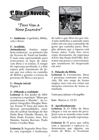 7
1º Dia da Novena
1 - Ambiente: Capelinha, Bíblia,
vela e flores.
2 - Acolhida
Animador(a): Irmãos sejam
bem-vindos(as) ao primeiro dia
da Novena de Natal em família.
É mais uma oportunidade para
renovarmos os laços de amor
com Deus e os irmãos. É tempo
de esperança profunda, é a feliz
espera pelo nascimento de Je-
sus que nos coloca no caminho
de Belém e garante a certeza da
presença de Deus a seu povo.
3 - Oração inicial
Página 5
4 - Olhando a realidade
Leitor(a) 1: Em Junho de 2001
aconteceu a exposição “Mãos que
transformam o Mundo”, do re-
pórter fotográfico Douglas Man-
sur. Foram 37 fotos das mãos de
diversas personalidades, entre
elas do cardeal Arcebispo de São
Paulo Dom Cláudio Humes, de
Dom Paulo Evaristo Arns, Frei
Damião, Inezita Barroso, Paulo
Freire e Carlito Maia.
Leitor(a) 2: Segundo Dom Pau-
lo, esta exposição é lembrança
“Deus Vem a
Nosso Encontro”
de tudo o que Deus fez por nós.
A mão simboliza a amizade entre
todos nós em uma comunhão de
gente que caminha junto. Dou-
glas afirmou que a riqueza está
nessas mãos. Cada foto serve
como documento da esperança
(CF.O. São Paulo 04/07/06). Pen-
semos um pouco e conversemos;
que sentimento foi despertado
em nós?
5 - Falando da Bíblia
Leitor(a) 1: Certamente, Deus
é presença constante em nossa
vida. Ele não surge de forma
mágica, mas vem nos visitar nas
situações concretas de nossa ca-
minhada.
Canto para aclamar o Evangelho
Ler: Mateus 4, 12-23
6 - Aprofundamento
Leitor(a) 1: O Filho de Deus
chegou e está no meio do povo.
Jesus vem ao mundo como reali-
zação de uma grande esperança.
Leitor(a) 2: O povo que sofria
com a opressão e esperava ar-
dentemente que alguém, em
nome de Deus, se levantasse
 
