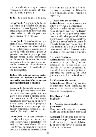 8
contra todo sistema que massa-
crava a vida das pessoas de for-
ma tão dura e pesada.
Todos: Ele está no meio de nós.
Leitor(a) 3: A presença de Jesus
confirma as profecias do antigo
testamento e sua figura é como
uma luz a iluminar as trevas que
caíam sobre a vida do povo na-
quele momento histórico.
Leitor(a) 4: Olhando nosso mo-
mento atual verificamos que so-
frimento e opressão são realida-
des e, infelizmente, ainda fazem
parte da vida do nosso povo. A
grande Luz que é Jesus precisa
brilhar sobre nossa sociedade
tão injusta e iluminar todas as
pessoas, a fim de que o conhe-
cendo sintam-se impulsionados
a fazer acontecer à novidade do
seu Evangelho.
Todos: Ele está no nosso meio,
presente na pessoa dos irmãos
necessitados e também nas mãos
que transformam o mundo.
Leitor(a) 5: Jesus falava as multi-
dões. Sua palavra tinha uma for-
ça impressionante, pois nele pa-
lavra e ação eram a mesma coisa.
Jesus com a sua vida dava teste-
munho da palavra que anunciava
e vice - versa. O teor da pregação
de Jesus nos mostra que é preciso
buscar conversão, porque o Rei-
no dos céus está próximo.
Leitor(a) 6: Jesus vem ao encon-
tro daqueles que se encontram
sem esperanças e perdidos em
meio a dura realidade. Ele é a
Boa Nova endereçada a todos os
povos e a todas as pessoas. Deus
nos visita na sua infinita bonda-
de nos momentos de dificulda-
des e angústias e nos garante a
esperança.
7 - Momento de partilha
Animador(a): Vamos conversar
sobre a reflexão que fizemos:
a) Como acolhemos em nossas vi-
das a chegada do Filho de Deus?
b) O que nossa presença acres-
centa a vida das pessoas? Somos
presença de Deus para os outros?
c) Somos reconhecidos como fi-
lhos de Deus por causa daquilo
que testemunhamos ao mundo
com nossa vida? Nossas mãos
ajudam a transformar o mundo?
8 - Gesto concreto
Animador(a): Precisamos estar
atentos para perceber Jesus no
cotidiano de nossas vidas. Pois
através de nós ele se mostra ao
mundo. Combinar um gesto que
seja sinal da presença de Deus
junto aos simples e sofredores.
9 - Momento de oração
Animador(a): Deus vem ao nos-
so encontro. Com confiança no
seu amor e na sua misericórdia
façamos nossas preces.
10 - Oração final
Página 6
11 - Avisos, canto final e cum-
primentos.
Conversar sobre o gesto da nove-
na de sua comunidade paroquial
Atenção: É bom que nos prepa-
remos para o próximo encontro,
lendo o tema e o texto bíblico.
É importante levar a Bíblia em
todos os encontros.
 