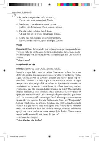 Arquidiocese de São Paulo

10 3- Se sombra do pecado a tudo escurecia,
Esposo, vós saístes do seio de Maria.

4- Ao simples ecoar do vosso nome eterno,
joelhos vão dobrando o céu, a terra, o inferno.
5- Um dia voltareis, Juiz e Rei de tudo.
Oh dai-nos hoje a graça, na tentação escudo.
6- Ao Pai e ao Filho glória, ao Espírito também,
louvor, honra e vitória, agora e sempre. Amém
Oração
Dirigente: Ó Deus de bondade, que vedes o vosso povo esperando fervoroso o natal do Senhor, dai chegarmos às alegrias da Salvação e celebrá-las sempre com intenso júbilo na solene liturgia. Por Cristo, nosso
Senhor.
Todos: Amém!
Evangelho - Mt 11,2-11
Leitor: Evangelho de Jesus Cristo segundo Mateus.
Naquele tempo, João estava na prisão. Quando ouviu falar das obras
de Cristo, enviou-lhe alguns discípulos, para lhe perguntarem: “És tu,
aquele que há de vir, ou devemos esperar um outro?” Jesus respondeu-lhes: “Ide contar a João o que estais ouvindo e vendo: os cegos
recuperam a vista, os paralíticos andam, os leprosos são curados, os
surdos ouvem, os mortos ressuscitam e os pobres são evangelizados.
Feliz aquele que não se escandaliza por causa de mim!” Os discípulos
de João partiram, e Jesus começou a falar às multidões, sobre João: “O
que fostes ver no deserto? Um caniço agitado pelo vento? O que fostes
ver? Um homem vestido com roupas finas? Mas os que vestem roupas
finas estão nos palácios dos reis. Então, o que fostes ver? Um profeta?
Sim, eu vos afirmo, e alguém que é mais do que profeta. É dele que está
escrito: ‘Eis que envio o meu mensageiro à tua frente; ele vai preparar
o teu caminho diante de ti’. Em verdade vos digo, de todos os homens
que já nasceram, nenhum é maior do que João Batista No entanto, o
menor no Reino dos Céus é maior do que ele”.
— Palavra da Salvação!
Todos: Glória a vós, Senhor!

Novena de Natal 2013.indd 10

23/7/2013 17:28:29

 