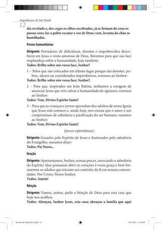 Arquidiocese de São Paulo

12 dia revelado e, dos cegos os olhos recobrados, já se firmam do coxo os

passos seus; faz o pobre escutar a voz de Deus; vem, levanta do chão os
humilhados.
Preces Comunitárias
Dirigente: Portadores de deficiência, doentes e empobrecidos descobrem em Jesus o rosto amoroso de Deus. Rezemos para que sua face
resplandeça sobre a humanidade, hoje também:
Todos: Brilhe sobre nós vossa face, Senhor!
1 – Pelos que são colocados em último lugar porque são doentes, pobres, idosos ou considerados improdutivos, rezemos ao Senhor:
Todos: Brilhe sobre nós vossa face, Senhor!
2 – Para que, inspirados em João Batista, tenhamos a coragem de
anunciar Jesus que veio salvar a humanidade do egoísmo, rezemos
ao Senhor:
Todos: Vem, Divino Espírito Santo!
3 – Para que as crianças e jovens aprendam dos adultos de nossa Igreja
que Jesus está conosco e, ainda hoje, nos ensina que o amor é um
compromisso de sabedoria e pacificação do ser humano, rezemos
ao Senhor:
Todos: Vem, Divino Espírito Santo!
(preces espontâneas)
Dirigente: Guiados pelo Espírito de Jesus e iluminados pela sabedoria
do Evangelho, ousamos dizer:
Todos: Pai Nosso...
Oração
Dirigente: Apresentamos, Senhor, nossas preces, invocando a sabedoria
do Espírito. Que possamos abrir os corações à vossa graça e bem formarmos os adultos que iniciam seu caminho de fé em nossas comunidades. Por Cristo, Nosso Senhor.
Todos: Amém!
Bênção
Dirigente: Vamos, juntos, pedir a bênção de Deus para esta casa que
hoje nos acolheu.
Todos: Abençoa, Senhor Jesus, esta casa; abençoa a família que aqui

Novena de Natal 2013.indd 12

23/7/2013 17:28:30

 