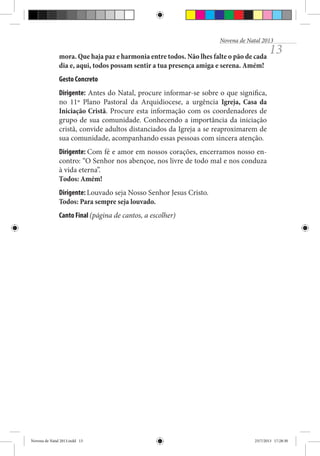 Novena de Natal 2013

mora. Que haja paz e harmonia entre todos. Não lhes falte o pão de cada
dia e, aqui, todos possam sentir a tua presença amiga e serena. Amém!

13

Gesto Concreto
Dirigente: Antes do Natal, procure informar-se sobre o que significa,
no 11º Plano Pastoral da Arquidiocese, a urgência Igreja, Casa da
Iniciação Cristã. Procure esta informação com os coordenadores de
grupo de sua comunidade. Conhecendo a importância da iniciação
cristã, convide adultos distanciados da Igreja a se reaproximarem de
sua comunidade, acompanhando essas pessoas com sincera atenção.
Dirigente: Com fé e amor em nossos corações, encerramos nosso encontro: “O Senhor nos abençoe, nos livre de todo mal e nos conduza
à vida eterna”.
Todos: Amém!
Dirigente: Louvado seja Nosso Senhor Jesus Cristo.
Todos: Para sempre seja louvado.
Canto Final (página de cantos, a escolher)

Novena de Natal 2013.indd 13

23/7/2013 17:28:30

 