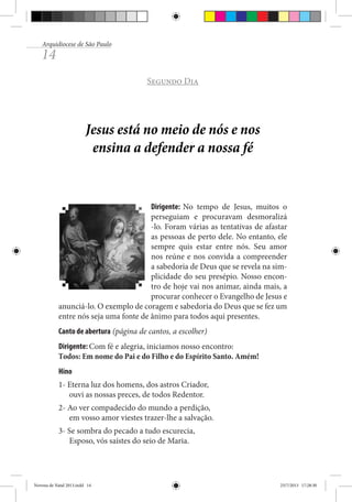 Arquidiocese de São Paulo

14

Segundo Dia

Jesus está no meio de nós e nos
ensina a defender a nossa fé

Dirigente: No tempo de Jesus, muitos o
perseguiam e procuravam desmoralizá
-lo. Foram várias as tentativas de afastar
as pessoas de perto dele. No entanto, ele
sempre quis estar entre nós. Seu amor
nos reúne e nos convida a compreender
a sabedoria de Deus que se revela na simplicidade do seu presépio. Nosso encontro de hoje vai nos animar, ainda mais, a
procurar conhecer o Evangelho de Jesus e
anunciá-lo. O exemplo de coragem e sabedoria do Deus que se fez um
entre nós seja uma fonte de ânimo para todos aqui presentes.
Canto de abertura (página de cantos, a escolher)
Dirigente: Com fé e alegria, iniciamos nosso encontro:
Todos: Em nome do Pai e do Filho e do Espírito Santo. Amém!
Hino
1- Eterna luz dos homens, dos astros Criador,
ouvi as nossas preces, de todos Redentor.
2- Ao ver compadecido do mundo a perdição,
em vosso amor viestes trazer-lhe a salvação.
3- Se sombra do pecado a tudo escurecia,
Esposo, vós saístes do seio de Maria.

Novena de Natal 2013.indd 14

23/7/2013 17:28:30

 
