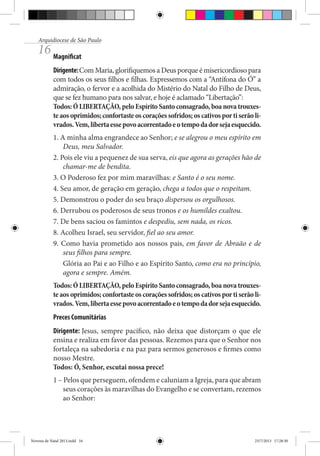 Arquidiocese de São Paulo

16 Magnificat

Dirigente: Com Maria, glorifiquemos a Deus porque é misericordioso para
com todos os seus filhos e filhas. Expressemos com a “Antífona do Ó” a
admiração, o fervor e a acolhida do Mistério do Natal do Filho de Deus,
que se fez humano para nos salvar, e hoje é aclamado “Libertação”:
Todos: Ó LIBERTAÇÃO, pelo Espírito Santo consagrado, boa nova trouxeste aos oprimidos; confortaste os corações sofridos; os cativos por ti serão livrados. Vem, liberta esse povo acorrentado e o tempo da dor seja esquecido.
1. A minha alma engrandece ao Senhor; e se alegrou o meu espírito em
Deus, meu Salvador.
2. Pois ele viu a pequenez de sua serva, eis que agora as gerações hão de
chamar-me de bendita.
3. O Poderoso fez por mim maravilhas: e Santo é o seu nome.
4. Seu amor, de geração em geração, chega a todos que o respeitam.
5. Demonstrou o poder do seu braço dispersou os orgulhosos.
6. Derrubou os poderosos de seus tronos e os humildes exaltou.
7. De bens saciou os famintos e despediu, sem nada, os ricos.
8. Acolheu Israel, seu servidor, fiel ao seu amor.
9. Como havia prometido aos nossos pais, em favor de Abraão e de
seus filhos para sempre.
Glória ao Pai e ao Filho e ao Espírito Santo, como era no princípio,
agora e sempre. Amém.
Todos: Ó LIBERTAÇÃO, pelo Espírito Santo consagrado, boa nova trouxeste aos oprimidos; confortaste os corações sofridos; os cativos por ti serão livrados. Vem, liberta esse povo acorrentado e o tempo da dor seja esquecido.
Preces Comunitárias
Dirigente: Jesus, sempre pacífico, não deixa que distorçam o que ele
ensina e realiza em favor das pessoas. Rezemos para que o Senhor nos
fortaleça na sabedoria e na paz para sermos generosos e firmes como
nosso Mestre.
Todos: Ó, Senhor, escutai nossa prece!
1 – Pelos que perseguem, ofendem e caluniam a Igreja, para que abram
seus corações às maravilhas do Evangelho e se convertam, rezemos
ao Senhor:

Novena de Natal 2013.indd 16

23/7/2013 17:28:30

 