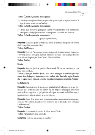 Novena de Natal 2013

17

Todos: Ó, Senhor, escutai nossa prece!
2 – Para que estejamos bem preparados para explicar e proclamar a fé
que temos, rezemos ao Senhor:
Todos: Ó, Senhor, escutai nossa prece!
3 – Para que as novas gerações sejam evangelizadas com sabedoria,
coragem e despojamento de nossa parte, rezemos ao Senhor:
Todos: Ó, Senhor, escutai nossa prece!
(preces espontâneas)
Dirigente: Guiados pelo Espírito de Jesus e iluminados pela sabedoria
do Evangelho, ousamos dizer:
Todos: Pai Nosso...
Dirigente: Ouvi, ó Pai, nossas preces. Amparai-nos em nossas fraquezas
e revesti-nos de coragem e amor, para que o Natal seja anunciado com
verdadeira disposição. Por Cristo, Nosso Senhor.
Todos: Amém!
Bênção
Dirigente: Vamos, juntos, pedir a bênção de Deus para esta casa que
hoje nos acolheu.
Todos: Abençoa, Senhor Jesus, esta casa; abençoa a família que aqui
mora. Que haja paz e harmonia entre todos. Não lhes falte o pão de cada
dia e, aqui, todos possam sentir a tua presença amiga e serena. Amém!
Gesto Concreto
Dirigente: Reservar um tempo para participar de algum curso de formação na comunidade, no setor ou na região episcopal. Procurar
meios de evangelizar a própria família por meio de subsídios que a
Igreja sempre distribui aos seus membros.
Dirigente: Com fé e amor em nossos corações, encerramos nosso encontro: “O Senhor nos abençoe, nos livre de todo mal e nos conduza
à vida eterna”.
Todos: Amém!
Dirigente: Louvado seja nosso Senhor Jesus Cristo.
Todos: Para sempre seja louvado
Canto Final (página de cantos, a escolher)

Novena de Natal 2013.indd 17

23/7/2013 17:28:30

 