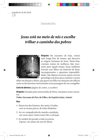 Arquidiocese de São Paulo

18

Terceiro Dia

Jesus está no meio de nós e escolhe
trilhar o caminho dos pobres
Dirigente: No encontro de hoje, vemos
uma longa lista de nomes, que descreve
as origens humanas de Jesus. Nesta lista,
constam nomes de mulheres, fato incomum para aquele tempo. Essas mulheres
tiveram seus filhos em histórias de lutas,
incompreensões e aparentes impossibilidades. São Mateus escreveu assim a árvore
genealógica de Jesus para conduzir o nosso
olhar em direção a Maria, que gerou seu filho em situações tão difíceis
como as das heroínas mencionadas nessa passagem do seu evangelho.
Canto de abertura (página de cantos, a escolher)
Dirigente: Guiados pela misericórdia de Deus, iniciamos nosso encontro:
Todos: Em nome do Pai e do Filho e do Espírito Santo. Amém!
Hino
1- Eterna luz dos homens, dos astros Criador,
ouvi as nossas preces, de todos Redentor.
2- Ao ver compadecido do mundo a perdição,
em vosso amor viestes trazer-lhe a salvação.
3- Se sombra do pecado a tudo escurecia,
Esposo, vós saístes do seio de Maria.

Novena de Natal 2013.indd 18

23/7/2013 17:28:30

 