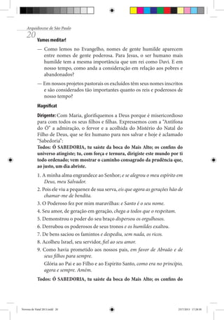 Arquidiocese de São Paulo

20 Vamos meditar!

— Como lemos no Evangelho, nomes de gente humilde aparecem
entre nomes de gente poderosa. Para Jesus, o ser humano mais
humilde tem a mesma importância que um rei como Davi. E em
nosso tempo, como anda a consideração em relação aos pobres e
abandonados?
— Em nossos projetos pastorais os excluídos têm seus nomes inscritos
e são considerados tão importantes quanto os reis e poderosos de
nosso tempo?
Magnificat
Dirigente: Com Maria, glorifiquemos a Deus porque é misericordioso
para com todos os seus filhos e filhas. Expressemos com a “Antífona
do Ó” a admiração, o fervor e a acolhida do Mistério do Natal do
Filho de Deus, que se fez humano para nos salvar e hoje é aclamado
“Sabedoria”:
Todos: Ó SABEDORIA, tu saíste da boca do Mais Alto; os confins do
universo atingiste; tu, com força e ternura, dirigiste este mundo por ti
todo ordenado; vem mostrar o caminho consagrado da prudência que,
ao justo, um dia abriste.
1. A minha alma engrandece ao Senhor; e se alegrou o meu espírito em
Deus, meu Salvador.
2. Pois ele viu a pequenez de sua serva, eis que agora as gerações hão de
chamar-me de bendita.
3. O Poderoso fez por mim maravilhas: e Santo é o seu nome.
4. Seu amor, de geração em geração, chega a todos que o respeitam.
5. Demonstrou o poder do seu braço dispersou os orgulhosos.
6. Derrubou os poderosos de seus tronos e os humildes exaltou.
7. De bens saciou os famintos e despediu, sem nada, os ricos.
8. Acolheu Israel, seu servidor, fiel ao seu amor.
9. Como havia prometido aos nossos pais, em favor de Abraão e de
seus filhos para sempre.
Glória ao Pai e ao Filho e ao Espírito Santo, como era no princípio,
agora e sempre. Amém.
Todos: Ó SABEDORIA, tu saíste da boca do Mais Alto; os confins do

Novena de Natal 2013.indd 20

23/7/2013 17:28:30

 