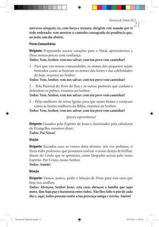 Novena de Natal 2013

universo atingiste; tu, com força e ternura, dirigiste este mundo por ti
todo ordenado; vem mostrar o caminho consagrado da prudência que,
ao justo, um dia abriste.

21

Preces Comunitárias
Dirigente: Preparando nossos corações para o Natal, apresentemos a
Deus nossas preces com confiança:
Todos: Vem, Senhor, vem nos salvar; com teu povo vem caminhar!
1 - Para que, em nossas comunidades, os nomes dos pequenos sejam
honrados como se honram os nomes dos fortes e das celebridades
de hoje, rezemos ao Senhor:
Todos: Vem, Senhor, vem nos salvar; com teu povo vem caminhar!
2 - Pela Pastoral do Povo da Rua e as outras pastorais que cuidam e
defendem os pobres, rezemos ao Senhor:
Todos: Vem, Senhor, vem nos salvar; com teu povo vem caminhar!
3 – Pelas mulheres de nossa Igreja, para que sejam firmes e corajosas
como as Santas mulheres da Bíblia, rezemos ao Senhor:
Todos: Vem, Senhor, vem nos salvar; com teu povo vem caminhar!
(preces espontâneas)
Dirigente: Guiados pelo Espírito de Jesus e iluminados pela sabedoria
do Evangelho, ousamos dizer:
Todos: Pai Nosso!
Oração
Dirigente: Saciados com os vossos dons divinos, nós vos pedimos, ó
Deus todo-poderoso, que possamos realizar o nosso desejo de brilhar,
diante do Cristo que se aproxima, como lâmpadas acesas pelo vosso
Espírito. Por Cristo, nosso Senhor.
Todos: Amém!
Bênção
Dirigente: Vamos, juntos, pedir a bênção de Deus para esta casa que
hoje nos acolheu.
Todos: Abençoa, Senhor Jesus, esta casa; abençoa a família que aqui
mora. Que haja paz e harmonia entre todos. Não lhes falte o pão de cada
dia e, aqui, todos possam sentir a tua presença amiga e serena. Amém!

Novena de Natal 2013.indd 21

23/7/2013 17:28:30

 