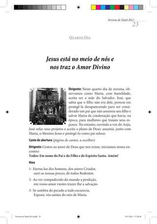 Novena de Natal 2013

23

Quarto Dia

Jesus está no meio de nós e
nos traz o Amor Divino
Dirigente: Neste quarto dia de novena, observamos como Maria, com humildade,
aceita ser a mãe do Salvador. José, que
sabia que o filho não era dele, pensou em
protegê-la desaparecendo para ser considerado um pai que não assumiu seu filho e
salvar Maria da condenação que havia, na
época, para mulheres que traíam seus esposos. No entanto, ouvindo a voz do Anjo,
José refaz seus projetos e aceita o plano de Deus: assumir, junto com
Maria, o Menino Jesus e protegê-lo como pai zeloso.
Canto de abertura (página de cantos, a escolher)
Dirigente: Gratos ao amor de Deus que nos reúne, iniciamos nosso encontro:
Todos: Em nome do Pai e do Filho e do Espírito Santo. Amém!
Hino
1- Eterna luz dos homens, dos astros Criador,
ouvi as nossas preces, de todos Redentor.
2- Ao ver compadecido do mundo a perdição,
em vosso amor viestes trazer-lhe a salvação.
3- Se sombra do pecado a tudo escurecia,
Esposo, vós saístes do seio de Maria.

Novena de Natal 2013.indd 23

23/7/2013 17:28:30

 