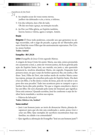Arquidiocese de São Paulo

24 4- Ao simples ecoar do vosso nome eterno,

joelhos vão dobrando o céu, a terra, o inferno.

5- Um dia voltareis, Juiz e Rei de tudo.
Oh dai-nos hoje a graça, na tentação escudo.
6- Ao Pai e ao Filho glória, ao Espírito também,
louvor, honra e vitória, agora e sempre. Amém.
Oração
Dirigente: Ó Deus todo-poderoso, concedei aos que gememos na antiga escravidão, sob o jugo do pecado, a graça de ser libertados pelo
novo Natal do vosso Filho que tão ansiosamente esperamos. Por Cristo, nosso Senhor.
Todos: Amém!
Evangelho – Mt 1,18-24
Leitor: Evangelho de Jesus Cristo segundo Mateus.
A origem de Jesus Cristo foi assim: Maria, sua mãe, estava prometida
em casamento a José, e, antes de viverem juntos, ela ficou grávida pela
ação do Espírito Santo. José, seu marido, era justo e, não querendo
denunciá-la, resolveu abandonar Maria, em segredo. Enquanto José
pensava nisso, eis que o anjo do Senhor apareceu-lhe, em sonho, e lhe
disse: ‘José, Filho de Davi, não tenhas medo de receber Maria como
tua esposa, porque ela concebeu pela ação do Espírito Santo. Ela dará
à luz um filho, e tu lhe darás o nome de Jesus, pois ele vai salvar o seu
povo dos seus pecados’. Tudo isso aconteceu para se cumprir o que o
Senhor havia dito pelo profeta: ‘Eis que a virgem conceberá e dará à
luz um filho. Ele será chamado pelo nome de Emanuel, que significa:
Deus está conosco.’ Quando acordou, José fez conforme o anjo do Senhor havia mandado, e aceitou sua esposa.
— Palavra da Salvação!
Todos: Glória a vós, Senhor!
Vamos meditar!
— José é um homem justo: ao invés de denunciar Maria, planeja desaparecer para que ela não seja condenada e, assim, possa viver e
criar seu filho. Que exemplos de sacrifício encontramos hoje nas
famílias, na cidade e na comunidade?
— Que significa a afirmação do Evangelho “José era um homem justo”?

Novena de Natal 2013.indd 24

23/7/2013 17:28:30

 