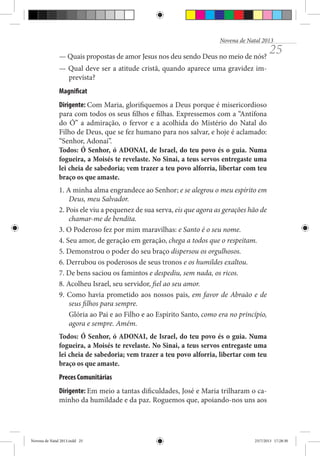 Novena de Natal 2013

— Quais propostas de amor Jesus nos deu sendo Deus no meio de nós?

25

— Qual deve ser a atitude cristã, quando aparece uma gravidez imprevista?
Magnificat
Dirigente: Com Maria, glorifiquemos a Deus porque é misericordioso
para com todos os seus filhos e filhas. Expressemos com a “Antífona
do Ó” a admiração, o fervor e a acolhida do Mistério do Natal do
Filho de Deus, que se fez humano para nos salvar, e hoje é aclamado:
“Senhor, Adonai”.
Todos: Ó Senhor, ó ADONAI, de Israel, do teu povo és o guia. Numa
fogueira, a Moisés te revelaste. No Sinai, a teus servos entregaste uma
lei cheia de sabedoria; vem trazer a teu povo alforria, libertar com teu
braço os que amaste.
1. A minha alma engrandece ao Senhor; e se alegrou o meu espírito em
Deus, meu Salvador.
2. Pois ele viu a pequenez de sua serva, eis que agora as gerações hão de
chamar-me de bendita.
3. O Poderoso fez por mim maravilhas: e Santo é o seu nome.
4. Seu amor, de geração em geração, chega a todos que o respeitam.
5. Demonstrou o poder do seu braço dispersou os orgulhosos.
6. Derrubou os poderosos de seus tronos e os humildes exaltou.
7. De bens saciou os famintos e despediu, sem nada, os ricos.
8. Acolheu Israel, seu servidor, fiel ao seu amor.
9. Como havia prometido aos nossos pais, em favor de Abraão e de
seus filhos para sempre.
Glória ao Pai e ao Filho e ao Espírito Santo, como era no princípio,
agora e sempre. Amém.
Todos: Ó Senhor, ó ADONAI, de Israel, do teu povo és o guia. Numa
fogueira, a Moisés te revelaste. No Sinai, a teus servos entregaste uma
lei cheia de sabedoria; vem trazer a teu povo alforria, libertar com teu
braço os que amaste.
Preces Comunitárias
Dirigente: Em meio a tantas dificuldades, José e Maria trilharam o caminho da humildade e da paz. Roguemos que, apoiando-nos uns aos

Novena de Natal 2013.indd 25

23/7/2013 17:28:30

 