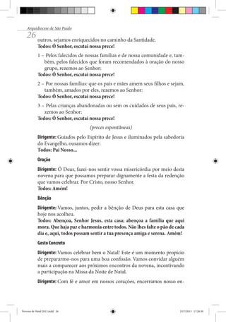 Arquidiocese de São Paulo

26 outros, sejamos enriquecidos no caminho da Santidade.
Todos: Ó Senhor, escutai nossa prece!

1 – Pelos falecidos de nossas famílias e de nossa comunidade e, também, pelos falecidos que foram recomendados à oração do nosso
grupo, rezemos ao Senhor:
Todos: Ó Senhor, escutai nossa prece!
2 – Por nossas famílias: que os pais e mães amem seus filhos e sejam,
também, amados por eles, rezemos ao Senhor:
Todos: Ó Senhor, escutai nossa prece!
3 – Pelas crianças abandonadas ou sem os cuidados de seus pais, rezemos ao Senhor:
Todos: Ó Senhor, escutai nossa prece!
(preces espontâneas)
Dirigente: Guiados pelo Espírito de Jesus e iluminados pela sabedoria
do Evangelho, ousamos dizer:
Todos: Pai Nosso...
Oração
Dirigente: Ó Deus, fazei-nos sentir vossa misericórdia por meio desta
novena para que possamos preparar dignamente a festa da redenção
que vamos celebrar. Por Cristo, nosso Senhor.
Todos: Amém!
Bênção
Dirigente: Vamos, juntos, pedir a bênção de Deus para esta casa que
hoje nos acolheu.
Todos: Abençoa, Senhor Jesus, esta casa; abençoa a família que aqui
mora. Que haja paz e harmonia entre todos. Não lhes falte o pão de cada
dia e, aqui, todos possam sentir a tua presença amiga e serena. Amém!
Gesto Concreto
Dirigente: Vamos celebrar bem o Natal! Este é um momento propício
de prepararmo-nos para uma boa confissão. Vamos convidar alguém
mais a comparecer aos próximos encontros da novena, incentivando
a participação na Missa da Noite de Natal.
Dirigente: Com fé e amor em nossos corações, encerramos nosso en-

Novena de Natal 2013.indd 26

23/7/2013 17:28:30

 