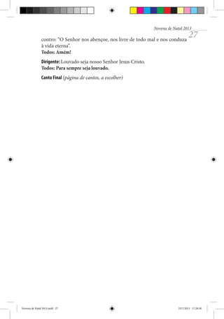 Novena de Natal 2013

contro: “O Senhor nos abençoe, nos livre de todo mal e nos conduza
à vida eterna”.
Todos: Amém!

27

Dirigente: Louvado seja nosso Senhor Jesus Cristo.
Todos: Para sempre seja louvado.
Canto Final (página de cantos, a escolher)

Novena de Natal 2013.indd 27

23/7/2013 17:28:30

 