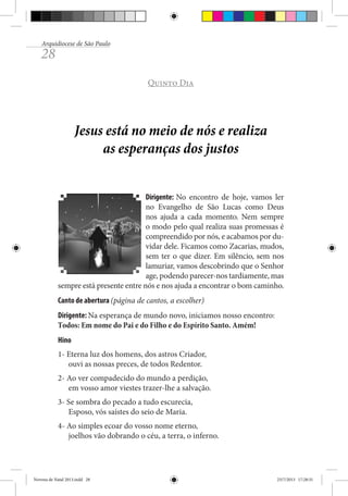 Arquidiocese de São Paulo

28

Quinto Dia

Jesus está no meio de nós e realiza
as esperanças dos justos
Dirigente: No encontro de hoje, vamos ler
no Evangelho de São Lucas como Deus
nos ajuda a cada momento. Nem sempre
o modo pelo qual realiza suas promessas é
compreendido por nós, e acabamos por duvidar dele. Ficamos como Zacarias, mudos,
sem ter o que dizer. Em silêncio, sem nos
lamuriar, vamos descobrindo que o Senhor
age, podendo parecer-nos tardiamente, mas
sempre está presente entre nós e nos ajuda a encontrar o bom caminho.
Canto de abertura (página de cantos, a escolher)
Dirigente: Na esperança de mundo novo, iniciamos nosso encontro:
Todos: Em nome do Pai e do Filho e do Espírito Santo. Amém!
Hino
1- Eterna luz dos homens, dos astros Criador,
ouvi as nossas preces, de todos Redentor.
2- Ao ver compadecido do mundo a perdição,
em vosso amor viestes trazer-lhe a salvação.
3- Se sombra do pecado a tudo escurecia,
Esposo, vós saístes do seio de Maria.
4- Ao simples ecoar do vosso nome eterno,
joelhos vão dobrando o céu, a terra, o inferno.

Novena de Natal 2013.indd 28

23/7/2013 17:28:31

 