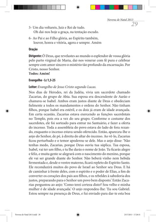 Novena de Natal 2013

29

5- Um dia voltareis, Juiz e Rei de tudo.
Oh dai-nos hoje a graça, na tentação escudo.
6- Ao Pai e ao Filho glória, ao Espírito também,
louvor, honra e vitória, agora e sempre. Amém
Oração
Dirigente: Ó Deus, que revelastes ao mundo o esplendor de vossa glória
pelo parto virginal de Maria, dai-nos venerar com fé pura e celebrar
sempre com amor sincero o mistério tão profundo da encarnação. Por
Cristo, nosso Senhor.
Todos: Amém!
Evangelho - Lc 1,5-25
Leitor: Evangelho de Jesus Cristo segundo Lucas.
Nos dias de Herodes, rei da Judéia, vivia um sacerdote chamado
Zac­­ rias, do grupo de Abia. Sua esposa era descendente de Aarão e
a­
chamava-se Isabel. Ambos eram justos diante de Deus e obedeciam
fielmente a todos os mandamentos e ordens do Senhor. Não tinham
filhos, porque Isabel era estéril, e os dois já eram de idade avançada.
Em certa ocasião, Zacarias estava exercendo as funções sacerdotais
no Templo, pois era a vez do seu grupo. Conforme o costume dos
sacerdotes, ele foi sorteado para entrar no Santuário, e fazer a oferta
do incenso. Toda a assembleia do povo estava do lado de fora rezando, enquanto o incenso estava sendo oferecido. Então, apareceu-lhe o
anjo do Senhor, de pé, à direita do altar do incenso. Ao vê-lo, Zacarias
ficou perturbado e o temor apoderou-se dele. Mas o anjo disse: ‘Não
tenhas medo, Zacarias, porque Deus ouviu tua súplica. Tua esposa,
Isabel, vai ter um filho, e tu lhe darás o nome de João. Tu ficarás alegre
e feliz, e muita gente se alegrará com o nascimento do menino, porque
ele vai ser grande diante do Senhor. Não beberá vinho nem bebida
fermentada e, desde o ventre materno, ficará repleto do Espírito Santo.
Ele reconduzirá muitos do povo de Israel ao Senhor seu Deus. E há
de caminhar à frente deles, com o espírito e o poder de Elias, a fim de
converter os corações dos pais aos filhos, e os rebeldes à sabedoria dos
justos, preparando para o Senhor um povo bem disposto.’ Então Zacarias perguntou ao anjo: ‘Como terei certeza disto? Sou velho e minha
mulher é de idade avançada.’ O anjo respondeu-lhe: ‘Eu sou Gabriel.
Estou sempre na presença de Deus, e fui enviado para dar-te esta boa

Novena de Natal 2013.indd 29

23/7/2013 17:28:31

 