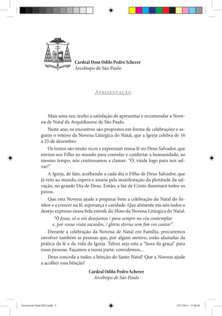 Novena de Natal 2013

3

Cardeal Dom Odilo Pedro Scherer
Arcebispo de São Paulo

Apresentação

Mais uma vez, tenho a satisfação de apresentar e recomendar a Novena de Natal da Arquidiocese de São Paulo.
Neste ano, os encontros são propostos em forma de celebrações e seguem o roteiro da Novena Litúrgica do Natal, que a Igreja celebra de 16
a 25 de dezembro.
Os textos são muito ricos e expressam nossa fé no Deus Salvador, que
enviou seu Filho ao mundo para consolar e confortar a humanidade; ao
mesmo tempo, nós continuamos a clamar: “Ó, vinde logo para nos salvar!”
A Igreja, de fato, acolhendo a cada dia o Filho de Deus Salvador, que
já veio ao mundo, espera e anseia pela manifestação da plenitude da salvação, no grande Dia de Deus. Então, a luz de Cristo iluminará todos os
povos.
Que esta Novena ajude a preparar bem a celebração do Natal do Senhor e a crescer na fé, esperança e caridade. Que alimente em nós todos o
desejo expresso nessa bela estrofe do Hino da Novena Litúrgica do Natal:
“Ó Jesus, só a vós desejamos / para sempre no céu contemplar
e, por vossa visão saciados, / glória eterna sem fim vos cantar”.
Durante a celebração da Novena de Natal em Família, procuremos
envolver também as pessoas que, por algum motivo, estão afastadas da
prática da fé e da vida da Igreja. Talvez seja esta a “hora da graça” para
essas pessoas. Façamos a nossa parte: convidemos...
Deus conceda a todos a bênção do Santo Natal! Que a Novena ajude
a acolher essa bênção!
Cardeal Odilo Pedro Scherer
Arcebispo de São Paulo

Novena de Natal 2013.indd 3

23/7/2013 17:28:29

 