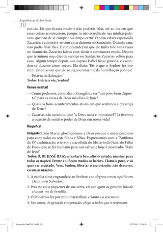 Arquidiocese de São Paulo

30 notícia. Eis que ficarás mudo e não poderás falar, até ao dia em que

essas coisas acontecerem, porque tu não acreditaste nas minhas palavras, que hão de se cumprir no tempo certo.’ O povo estava esperando
Zacarias, e admirava-se com a sua demora no Santuário. Quando saiu,
não podia falar-lhes. E compreenderam que ele tinha tido uma visão
no Santuário. Zacarias falava com sinais e continuava mudo. Depois
que terminou seus dias de serviço no Santuário, Zacarias voltou para
casa. Algum tempo depois, sua esposa Isabel ficou grávida, e escondeu-se durante cinco meses. Ela dizia: ‘Eis o que o Senhor fez por
mim, nos dias em que ele se dignou tirar-me da humilhação pública!’
— Palavra da Salvação!
Todos: Glória a vós, Senhor!
Vamos meditar!
— Como podemos, como diz o Evangelho, ser “um povo bem disposto” para as coisas de Deus nos dias de hoje?
— Quais os bons acontecimentos atuais em que sentimos a presença
de Deus?
— Zacarias não acreditou que “a Deus nada é impossível”! Já tivemos
a ocasião de sentir o poder de Deus em nossa vida?
Magnificat
Dirigente: Com Maria, glorifiquemos a Deus porque é misericordioso
para com todos os seus filhos e filhas. Expressemos com a “Antífona
do Ó” a admiração, o fervor e a acolhida do Mistério do Natal do Filho
de Deus, que se fez humano para nos salvar, e hoje é aclamado: “Raiz
de Jessé”.
Todos: Ó, DE JESSÉ RAIZ: estandarte bem alto levantado; um sinal para
todas as nações! Frente a ti ficam mudos os barões. Clama o povo, e só
quer ser escutado. Vem, Senhor, libertar o escravizado; não demores,
escuta as orações.
1. A minha alma engrandece ao Senhor; e se alegrou o meu espírito em
Deus, meu Salvador.
2. Pois ele viu a pequenez de sua serva, eis que agora as gerações hão de
chamar-me de bendita.
3. O Poderoso fez por mim maravilhas: e Santo é o seu nome.
4. Seu amor, de geração em geração, chega a todos que o respeitam.

Novena de Natal 2013.indd 30

23/7/2013 17:28:31

 