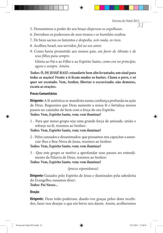 Novena de Natal 2013

5. Demonstrou o poder do seu braço dispersou os orgulhosos.
6. Derrubou os poderosos de seus tronos e os humildes exaltou.
7. De bens saciou os famintos e despediu, sem nada, os ricos.
8. Acolheu Israel, seu servidor, fiel ao seu amor.
9. Como havia prometido aos nossos pais, em favor de Abraão e de
seus filhos para sempre.
Glória ao Pai e ao Filho e ao Espírito Santo, como era no princípio,
agora e sempre. Amém.

31

Todos: Ó, DE JESSÉ RAIZ: estandarte bem alto levantado; um sinal para
todas as nações! Frente a ti ficam mudos os barões. Clama o povo, e só
quer ser escutado. Vem, Senhor, libertar o escravizado; não demores,
escuta as orações.
Preces Comunitárias
Dirigente: A fé autêntica se manifesta numa confiança profunda na ação
de Deus. Roguemos que Deus aumente a nossa fé e fortaleça nossos
passos no caminho do bem com a força do seu Espírito.
Todos: Vem, Espírito Santo, vem; vem iluminar!
1 - Para que nosso grupo seja uma grande força de amizade, união e
reforço na fé, rezemos ao Senhor:
Todos: Vem, Espírito Santo, vem; vem iluminar!
2 - Pelos cansados e desanimados: que possamos nos capacitar a anunciar-lhes a Boa-Nova de Jesus, rezemos ao Senhor:
Todos: Vem, Espírito Santo, vem; vem iluminar!
3 - Que este grupo se motive a aprofundar seus passos no entendimento da Palavra de Deus, rezemos ao Senhor:
Todos: Vem, Espírito Santo, vem; vem iluminar!
(preces espontâneas)
Dirigente: Guiados pelo Espírito de Jesus e iluminados pela sabedoria
do Evangelho, ousamos dizer:
Todos: Pai Nosso...
Oração
Dirigente: Deus todo-poderoso, dando-vos graças pelos dons recebidos, fazei-nos desejar o que em breve nos dareis. Assim, acolheremos

Novena de Natal 2013.indd 31

23/7/2013 17:28:31

 