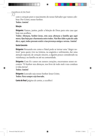 Arquidiocese de São Paulo

32 com o coração puro o nascimento do nosso Salvador que vamos celebrar. Por Cristo, nosso Senhor.
Todos: Amém!
Bênção
Dirigente: Vamos, juntos, pedir a bênção de Deus para esta casa que
hoje nos acolheu.
Todos: Abençoa, Senhor Jesus, esta casa; abençoa a família que aqui
mora. Que haja paz e harmonia entre todos. Não lhes falte o pão de cada
dia e, aqui, todos possam sentir a tua presença amiga e serena. Amém!
Gesto Concreto
Dirigente: Pensando em como o Natal pode se tornar uma “alegre notícia” para quem vive na tristeza, na angústia e sofrimento, dar uma
atenção especial, de coração sincero, a alguém pouco considerado na
vizinhança, na família ou até na comunidade.
Dirigente: Com fé e amor em nossos corações, encerramos nosso encontro: “O Senhor nos abençoe, nos livre de todo mal e nos conduza
à vida eterna”.
Todos: Amém!
Dirigente: Louvado seja nosso Senhor Jesus Cristo.
Todos: Para sempre seja louvado.
Canto de final (página de cantos, a escolher)

Novena de Natal 2013.indd 32

23/7/2013 17:28:31

 