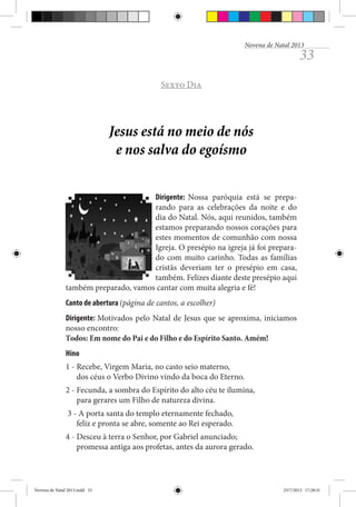 Novena de Natal 2013

33

Sexto Dia

Jesus está no meio de nós
e nos salva do egoísmo
Dirigente: Nossa paróquia está se preparando para as celebrações da noite e do
dia do Natal. Nós, aqui reunidos, também
estamos preparando nossos corações para
estes momentos de comunhão com nossa
Igreja. O presépio na igreja já foi preparado com muito carinho. Todas as famílias
cristãs deveriam ter o presépio em casa,
também. Felizes diante deste presépio aqui
também preparado, vamos cantar com muita alegria e fé!
Canto de abertura (página de cantos, a escolher)
Dirigente: Motivados pelo Natal de Jesus que se aproxima, iniciamos
nosso encontro:
Todos: Em nome do Pai e do Filho e do Espírito Santo. Amém!
Hino
1 - Recebe, Virgem Maria, no casto seio materno,
dos céus o Verbo Divino vindo da boca do Eterno.
2 - Fecunda, a sombra do Espírito do alto céu te ilumina,
para gerares um Filho de natureza divina.
3 - A porta santa do templo eternamente fechado,
feliz e pronta se abre, somente ao Rei esperado.
4 - Desceu à terra o Senhor, por Gabriel anunciado;
promessa antiga aos profetas, antes da aurora gerado.

Novena de Natal 2013.indd 33

23/7/2013 17:28:31

 