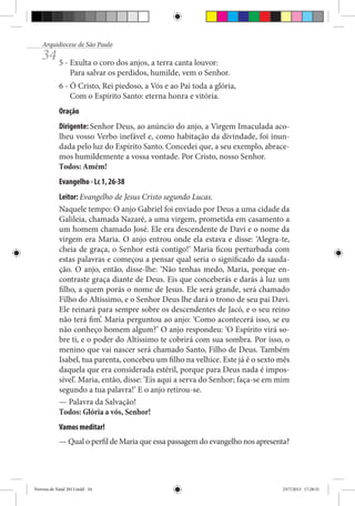 Arquidiocese de São Paulo

34 5 - Exulta o coro dos anjos, a terra canta louvor:

Para salvar os perdidos, humilde, vem o Senhor.

6 - Ó Cristo, Rei piedoso, a Vós e ao Pai toda a glória,
Com o Espírito Santo: eterna honra e vitória.
Oração
Dirigente: Senhor Deus, ao anúncio do anjo, a Virgem Imaculada acolheu vosso Verbo inefável e, como habitação da divindade, foi inundada pelo luz do Espírito Santo. Concedei que, a seu exemplo, abracemos humildemente a vossa vontade. Por Cristo, nosso Senhor.
Todos: Amém!
Evangelho - Lc 1, 26-38
Leitor: Evangelho de Jesus Cristo segundo Lucas.
Naquele tempo: O anjo Gabriel foi enviado por Deus a uma cidade da
Galileia, chamada Nazaré, a uma virgem, prometida em casamento a
um homem chamado José. Ele era descendente de Davi e o nome da
virgem era Maria. O anjo entrou onde ela estava e disse: ‘Alegra-te,
cheia de graça, o Senhor está contigo!’ Maria ficou perturbada com
estas palavras e começou a pensar qual seria o significado da saudação. O anjo, então, disse-lhe: ‘Não tenhas medo, Maria, porque encontraste graça diante de Deus. Eis que conceberás e darás à luz um
filho, a quem porás o nome de Jesus. Ele será grande, será chamado
Filho do Altíssimo, e o Senhor Deus lhe dará o trono de seu pai Davi.
Ele reinará para sempre sobre os descendentes de Jacó, e o seu reino
não terá fim’. Maria perguntou ao anjo: ‘Como acontecerá isso, se eu
não conheço homem algum?’ O anjo respondeu: ‘O Espírito virá sobre ti, e o poder do Altíssimo te cobrirá com sua sombra. Por isso, o
menino que vai nascer será chamado Santo, Filho de Deus. Também
Isabel, tua parenta, concebeu um filho na velhice. Este já é o sexto mês
daquela que era considerada estéril, porque para Deus nada é impossível’. Maria, então, disse: ‘Eis aqui a serva do Senhor; faça-se em mim
segundo a tua palavra!’ E o anjo retirou-se.
— Palavra da Salvação!
Todos: Glória a vós, Senhor!
Vamos meditar!
— Qual o perfil de Maria que essa passagem do evangelho nos apresenta?

Novena de Natal 2013.indd 34

23/7/2013 17:28:31

 