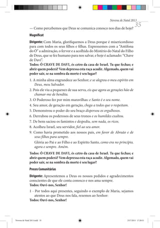 Novena de Natal 2013

— Como percebemos que Deus se comunica conosco nos dias de hoje?

35

Magnificat
Dirigente: Com Maria, glorifiquemos a Deus porque é misericordioso
para com todos os seus filhos e filhas. Expressemos com a “Antífona
do Ó” a admiração, o fervor e a acolhida do Mistério do Natal do Filho
de Deus, que se fez humano para nos salvar, e hoje é aclamado: “Chave
de Davi”.
Todos: Ó CHAVE DE DAVI, és cetro da casa de Israel. Tu que fechas; e
abrir quem poderá? Vem depressa esta raça acudir. Algemado, quem vai
poder sair, se na sombra da morte é seu lugar?
1. A minha alma engrandece ao Senhor; e se alegrou o meu espírito em
Deus, meu Salvador.
2. Pois ele viu a pequenez de sua serva, eis que agora as gerações hão de
chamar-me de bendita.
3. O Poderoso fez por mim maravilhas: e Santo é o seu nome.
4. Seu amor, de geração em geração, chega a todos que o respeitam.
5. Demonstrou o poder do seu braço dispersou os orgulhosos.
6. Derrubou os poderosos de seus tronos e os humildes exaltou.
7. De bens saciou os famintos e despediu, sem nada, os ricos.
8. Acolheu Israel, seu servidor, fiel ao seu amor.
9. Como havia prometido aos nossos pais, em favor de Abraão e de
seus filhos para sempre.
Glória ao Pai e ao Filho e ao Espírito Santo, como era no princípio,
agora e sempre. Amém.
Todos: Ó CHAVE DE DAVI, és cetro da casa de Israel. Tu que fechas; e
abrir quem poderá? Vem depressa esta raça acudir. Algemado, quem vai
poder sair, se na sombra da morte é seu lugar?
Preces Comunitárias
Dirigente: Apresentemos a Deus os nossos pedidos e agradecimentos
conscientes de que ele conta conosco e nos ama sempre.
Todos: Ouvi-nos, Senhor!
1 - Por todos aqui presentes, seguindo o exemplo de Maria, sejamos
atentos ao que Deus nos fala, rezemos ao Senhor:
Todos: Ouvi-nos, Senhor!

Novena de Natal 2013.indd 35

23/7/2013 17:28:31

 