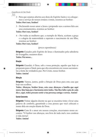 Arquidiocese de São Paulo

36 2 - Para que sejamos abertos aos dons do Espírito Santo e os coloquemos a serviço de nossos irmãos e irmãs, rezemos ao Senhor:
Todos: Ouvi-nos, Senhor!

3 - Declarando nosso amor a Jesus e propondo-nos a sermos fiéis aos
seus ensinamentos, rezemos ao Senhor:
Todos: Ouvi-nos, Senhor!
4 – Por todas as mulheres que, a exemplo de Maria, aceitam a graça
e a alegria da maternidade e esperam o nascimento de um filho,
rezemos ao Senhor:
Todos: Ouvi-nos, Senhor!
(preces espontâneas)
Dirigente: Guiados pelo Espírito de Jesus e iluminados pela sabedoria
do Evangelho, ousamos dizer:
Todos: Pai nosso...
Oração
Dirigente: Guardai, ó Deus, sob a vossa proteção, aqueles que hoje se
preparam para o Natal, para que eles encontrem em vossos sacramentos a fonte da verdadeira paz. Por Cristo, nosso Senhor.
Todos: Amém!
Bênção
Dirigente: Vamos, juntos, pedir a bênção de Deus para esta casa que
hoje nos acolheu.
Todos: Abençoa, Senhor Jesus, esta casa; abençoa a família que aqui
mora. Que haja paz e harmonia entre todos. Não lhes falte o pão de cada
dia e, aqui, todos possam sentir a tua presença amiga e serena. Amém!
Gesto Concreto
Dirigente: Visitar alguém doente ou que se encontra triste e levar uma
palavra de conforto, garantindo a essa pessoa que você colocará o
nome dela em oração diante de Deus.
Dirigente: Com fé e amor em nossos corações, encerramos nosso encontro: “O Senhor nos abençoe, nos livre de todo mal e nos conduza
à vida eterna”.
Todos: Amém!

Novena de Natal 2013.indd 36

23/7/2013 17:28:31

 