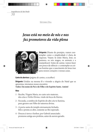 Arquidiocese de São Paulo

38

Sétimo Dia

Jesus está no meio de nós e nos
faz promotores da vida plena
Dirigente: Diante do presépio, vamos contemplar como a simplicidade é cheia de
riquezas. Vejam: lá estão Maria, José, os
pastores, os reis magos, os animais e a
manjedoura! Antes de cantar, vamos fazer
um pouco de silêncio e contemplar as coisas bonitas que o nascimento de Jesus traz
para nossos corações e nossas casas.
Canto de abertura (página de cantos, a escolher)
Dirigente: Unidos na mesma fé e vivendo a alegria do Natal que se
aproxima, iniciamos nosso encontro:
Todos: Em nome do Pai e do Filho e do Espírito Santo. Amém!
Hino
1 - Recebe, Virgem Maria, no casto seio materno,
dos céus o Verbo Divino, vindo da boca do Eterno.
2 - Fecunda, a sombra do Espírito do alto céu te ilumina,
para gerares um Filho de natureza divina.
3 - A porta santa do templo eternamente fechado,
feliz e pronta se abre, somente ao Rei esperado.
4 - Desceu à terra o Senhor, por Gabriel anunciado;
promessa antiga aos profetas, antes da aurora gerado.

Novena de Natal 2013.indd 38

23/7/2013 17:28:31

 