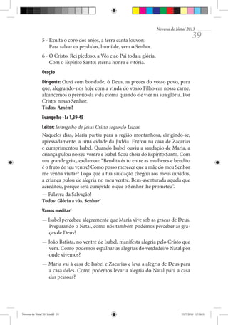 Novena de Natal 2013

39

5 - Exulta o coro dos anjos, a terra canta louvor:
Para salvar os perdidos, humilde, vem o Senhor.
6 - Ó Cristo, Rei piedoso, a Vós e ao Pai toda a glória,
Com o Espírito Santo: eterna honra e vitória.
Oração
Dirigente: Ouvi com bondade, ó Deus, as preces do vosso povo, para
que, alegrando-nos hoje com a vinda do vosso Filho em nossa carne,
alcancemos o prêmio da vida eterna quando ele vier na sua glória. Por
Cristo, nosso Senhor.
Todos: Amém!
Evangelho - Lc 1,39-45
Leitor: Evangelho de Jesus Cristo segundo Lucas.
Naqueles dias, Maria partiu para a região montanhosa, dirigindo-se,
apressadamente, a uma cidade da Judéia. Entrou na casa de Zacarias
e cumprimentou Isabel. Quando Isabel ouviu a saudação de Maria, a
criança pulou no seu ventre e Isabel ficou cheia do Espírito Santo. Com
um grande grito, exclamou: “Bendita és tu entre as mulheres e bendito
é o fruto do teu ventre! Como posso merecer que a mãe do meu Senhor
me venha visitar? Logo que a tua saudação chegou aos meus ouvidos,
a criança pulou de alegria no meu ventre. Bem-aventurada aquela que
acreditou, porque será cumprido o que o Senhor lhe prometeu”.
— Palavra da Salvação!
Todos: Glória a vós, Senhor!
Vamos meditar!
— Isabel percebeu alegremente que Maria vive sob as graças de Deus.
Preparando o Natal, como nós também podemos perceber as graças de Deus?
— João Batista, no ventre de Isabel, manifesta alegria pelo Cristo que
vem. Como podemos espalhar as alegrias do verdadeiro Natal por
onde vivemos?
— Maria vai à casa de Isabel e Zacarias e leva a alegria de Deus para
a casa deles. Como podemos levar a alegria do Natal para a casa
das pessoas?

Novena de Natal 2013.indd 39

23/7/2013 17:28:31

 