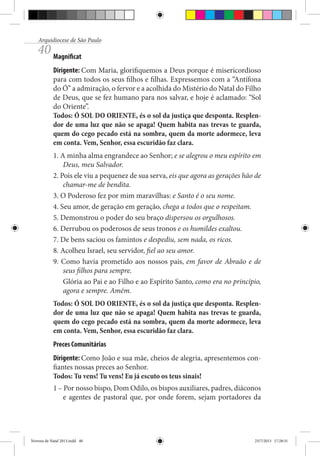 Arquidiocese de São Paulo

40 Magnificat

Dirigente: Com Maria, glorifiquemos a Deus porque é misericordioso
para com todos os seus filhos e filhas. Expressemos com a “Antífona
do Ó” a admiração, o fervor e a acolhida do Mistério do Natal do Filho
de Deus, que se fez humano para nos salvar, e hoje é aclamado: “Sol
do Oriente”.
Todos: Ó SOL DO ORIENTE, és o sol da justiça que desponta. Resplendor de uma luz que não se apaga! Quem habita nas trevas te guarda,
quem do cego pecado está na sombra, quem da morte adormece, leva
em conta. Vem, Senhor, essa escuridão faz clara.
1. A minha alma engrandece ao Senhor; e se alegrou o meu espírito em
Deus, meu Salvador.
2. Pois ele viu a pequenez de sua serva, eis que agora as gerações hão de
chamar-me de bendita.
3. O Poderoso fez por mim maravilhas: e Santo é o seu nome.
4. Seu amor, de geração em geração, chega a todos que o respeitam.
5. Demonstrou o poder do seu braço dispersou os orgulhosos.
6. Derrubou os poderosos de seus tronos e os humildes exaltou.
7. De bens saciou os famintos e despediu, sem nada, os ricos.
8. Acolheu Israel, seu servidor, fiel ao seu amor.
9. Como havia prometido aos nossos pais, em favor de Abraão e de
seus filhos para sempre.
Glória ao Pai e ao Filho e ao Espírito Santo, como era no princípio,
agora e sempre. Amém.
Todos: Ó SOL DO ORIENTE, és o sol da justiça que desponta. Resplendor de uma luz que não se apaga! Quem habita nas trevas te guarda,
quem do cego pecado está na sombra, quem da morte adormece, leva
em conta. Vem, Senhor, essa escuridão faz clara.
Preces Comunitárias
Dirigente: Como João e sua mãe, cheios de alegria, apresentemos confiantes nossas preces ao Senhor.
Todos: Tu vens! Tu vens! Eu já escuto os teus sinais!
1 – Por nosso bispo, Dom Odilo, os bispos auxiliares, padres, diáconos
e agentes de pastoral que, por onde forem, sejam portadores da

Novena de Natal 2013.indd 40

23/7/2013 17:28:31

 