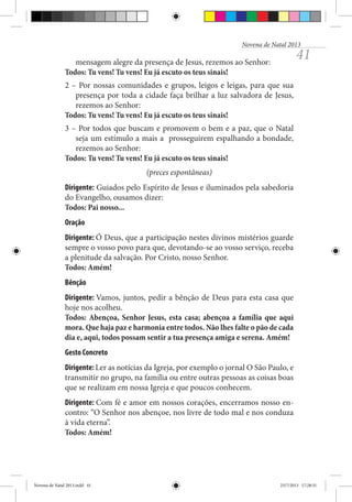 Novena de Natal 2013

41

mensagem alegre da presença de Jesus, rezemos ao Senhor:
Todos: Tu vens! Tu vens! Eu já escuto os teus sinais!
2 – Por nossas comunidades e grupos, leigos e leigas, para que sua
presença por toda a cidade faça brilhar a luz salvadora de Jesus,
rezemos ao Senhor:
Todos: Tu vens! Tu vens! Eu já escuto os teus sinais!
3 – Por todos que buscam e promovem o bem e a paz, que o Natal
seja um estímulo a mais a prosseguirem espalhando a bondade,
rezemos ao Senhor:
Todos: Tu vens! Tu vens! Eu já escuto os teus sinais!
(preces espontâneas)
Dirigente: Guiados pelo Espírito de Jesus e iluminados pela sabedoria
do Evangelho, ousamos dizer:
Todos: Pai nosso...
Oração
Dirigente: Ó Deus, que a participação nestes divinos mistérios guarde
sempre o vosso povo para que, devotando-se ao vosso serviço, receba
a plenitude da salvação. Por Cristo, nosso Senhor.
Todos: Amém!
Bênção
Dirigente: Vamos, juntos, pedir a bênção de Deus para esta casa que
hoje nos acolheu.
Todos: Abençoa, Senhor Jesus, esta casa; abençoa a família que aqui
mora. Que haja paz e harmonia entre todos. Não lhes falte o pão de cada
dia e, aqui, todos possam sentir a tua presença amiga e serena. Amém!
Gesto Concreto
Dirigente: Ler as notícias da Igreja, por exemplo o jornal O São Paulo, e
transmitir no grupo, na família ou entre outras pessoas as coisas boas
que se realizam em nossa Igreja e que poucos conhecem.
Dirigente: Com fé e amor em nossos corações, encerramos nosso encontro: “O Senhor nos abençoe, nos livre de todo mal e nos conduza
à vida eterna”.
Todos: Amém!

Novena de Natal 2013.indd 41

23/7/2013 17:28:31

 