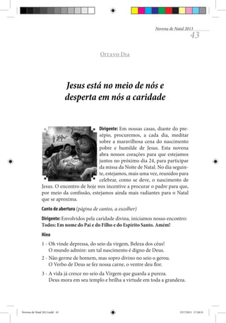 Novena de Natal 2013

43

Oitavo Dia

Jesus está no meio de nós e
desperta em nós a caridade
Dirigente: Em nossas casas, diante do presépio, procuremos, a cada dia, meditar
sobre a maravilhosa cena do nascimento
pobre e humilde de Jesus. Esta novena
abra nossos corações para que estejamos
juntos no próximo dia 24, para participar
da missa da Noite de Natal. No dia seguinte, estejamos, mais uma vez, reunidos para
celebrar, como se deve, o nascimento de
Jesus. O encontro de hoje nos incentive a procurar o padre para que,
por meio da confissão, estejamos ainda mais radiantes para o Natal
que se aproxima.
Canto de abertura (página de cantos, a escolher)
Dirigente: Envolvidos pela caridade divina, iniciamos nosso encontro:
Todos: Em nome do Pai e do Filho e do Espírito Santo. Amém!
Hino
1 - Oh vinde depressa, do seio da virgem, Beleza dos céus!
O mundo admire: um tal nascimento é digno de Deus.
2 - Não germe de homem, mas sopro divino no seio o gerou.
O Verbo de Deus se fez nossa carne, o ventre deu flor.
3 - A vida já cresce no seio da Virgem que guarda a pureza.
Deus mora em seu templo e brilha a virtude em toda a grandeza.

Novena de Natal 2013.indd 43

23/7/2013 17:28:31

 