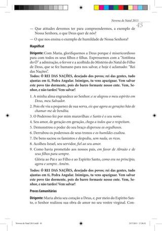 Novena de Natal 2013

— Que atitudes devemos ter para compreendermos, a exemplo de
Nossa Senhora, o que Deus quer de nós?

45

— O que nos ensina o exemplo de humildade de Nossa Senhora?
Magnificat
Dirigente: Com Maria, glorifiquemos a Deus porque é misericordioso
para com todos os seus filhos e filhas. Expressemos com a “Antífona
do Ó” a admiração, o fervor e a acolhida do Mistério do Natal do Filho
de Deus, que se fez humano para nos salvar, e hoje é aclamado: “Rei
das Nações”.
Todos: Ó REI DAS NAÇÕES, desejado dos povos; rei das gentes, tudo
ajuntas em ti, Pedra Angular. Inimigos, tu vens apaziguar. Vem salvar
este povo tão dormente, pois do barro formaste nosso ente. Vem, Senhor, e não tardes! Vem salvar!
1. A minha alma engrandece ao Senhor; e se alegrou o meu espírito em
Deus, meu Salvador.
2. Pois ele viu a pequenez de sua serva, eis que agora as gerações hão de
chamar-me de bendita.
3. O Poderoso fez por mim maravilhas: e Santo é o seu nome.
4. Seu amor, de geração em geração, chega a todos que o respeitam.
5. Demonstrou o poder do seu braço dispersou os orgulhosos.
6. Derrubou os poderosos de seus tronos e os humildes exaltou.
7. De bens saciou os famintos e despediu, sem nada, os ricos.
8. Acolheu Israel, seu servidor, fiel ao seu amor.
9. Como havia prometido aos nossos pais, em favor de Abraão e de
seus filhos para sempre.
Glória ao Pai e ao Filho e ao Espírito Santo, como era no princípio,
agora e sempre. Amém.
Todos: Ó REI DAS NAÇÕES, desejado dos povos; rei das gentes, tudo
ajuntas em ti, Pedra Angular. Inimigos, tu vens apaziguar. Vem salvar
este povo tão dormente, pois do barro formaste nosso ente. Vem, Senhor, e não tardes! Vem salvar!
Preces Comunitárias
Dirigente: Maria abriu seu coração a Deus, e, por meio do Espírito Santo, o Senhor realizou sua obra de amor no seu ventre virginal. Con-

Novena de Natal 2013.indd 45

23/7/2013 17:28:32

 