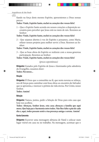 Arquidiocese de São Paulo

46 fiando na força deste mesmo Espírito, apresentemos a Deus nossas
preces:
Todos: Vinde, Espírito Santo, enchei os corações dos vossos fiéis!

1 – Que o Espírito Santo acenda em nossos corações a disposição necessária para perceber que Jesus está no meio de nós. Rezemos ao
Senhor:
Todos: Vinde, Espírito Santo, enchei os corações dos vossos fiéis!
2 – Que sejamos abertos à voz do Espírito e possamos, como Maria,
refazer nossos projetos para melhor servir a Deus. Rezemos ao Senhor:
Todos: Vinde, Espírito Santo, enchei os corações dos vossos fiéis!
3 – Que as boas obras do Espírito se realizem com a nossa generosa
participação. Rezemos ao Senhor:
Todos: Vinde, Espírito Santo, enchei os corações dos vossos fiéis!
(preces espontâneas)
Dirigente: Guiados pelo Espírito de Jesus e iluminados pela sabedoria
do Evangelho, ousamos dizer:
Todos: Pai nosso...
Oração
Dirigente: Ó Deus que a comunhão na fé, que nesta novena se reforça,
nos dê forças para caminhar com boas obras ao encontro do Salvador
que se aproxima, e merecer o prêmio da vida eterna. Por Cristo, nosso
Senhor.
Todos: Amém!
Bênção
Dirigente: Vamos, juntos, pedir a bênção de Deus para esta casa que
hoje nos acolheu.
Todos: Abençoa, Senhor Jesus, esta casa; abençoa a família que aqui
mora. Que haja paz e harmonia entre todos. Não lhes falte o pão de cada
dia e, aqui, todos possam sentir a tua presença amiga e serena. Amém!
Gesto Concreto
Dirigente: Escrever uma mensagem afetuosa de Natal e colocar num
lugar visível em casa ou no trabalho. Na mensagem, acentuar que o

Novena de Natal 2013.indd 46

23/7/2013 17:28:32

 