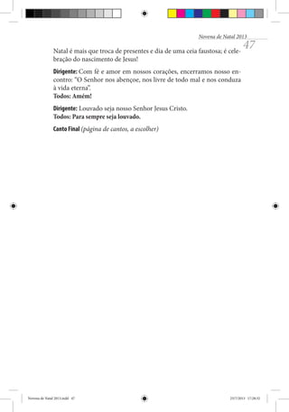 Novena de Natal 2013

Natal é mais que troca de presentes e dia de uma ceia faustosa; é celebração do nascimento de Jesus!

47

Dirigente: Com fé e amor em nossos corações, encerramos nosso encontro: “O Senhor nos abençoe, nos livre de todo mal e nos conduza
à vida eterna”.
Todos: Amém!
Dirigente: Louvado seja nosso Senhor Jesus Cristo.
Todos: Para sempre seja louvado.
Canto Final (página de cantos, a escolher)

Novena de Natal 2013.indd 47

23/7/2013 17:28:32

 